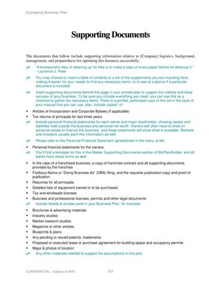 [Company] Business Plan




                             Supporting Documents

The documents that follow include supporting information relative to [Company] logistics, background,
management, and preparedness for operating this business successfully.
     “A bureaucrat's idea of cleaning up his files is to make a copy of every paper before he destroys it.”
     - Laurence J. Peter
     You may choose to insert a table of contents or a list of the supplements you are including here,
     making it easier for your reader to find any necessary items, or to see at a glance if a particular
     document is included.
     Insert supporting documents behind this page in your printed plan to support the viability and likely
     success of your business. To be sure you include everything you need, you can use this as a
     checklist to gather the necessary items. There is a printed, perforated copy of this list in the back of
     your manual that you can use, also. Include copies* of:
   Articles of Incorporation and Corporate Bylaws (if applicable)
   Tax returns of principals for last three years
    Include personal financial statements for each owner and major stockholder, showing assets and
    liabilities held outside the business and personal net worth. Owners will often have to draw on
    personal assets to finance the business, and these statements will show what is available. Bankers
    and investors usually want this information as well.
     Please refer to the Personal Financial Statement spreadsheet in the menu at left.
   Personal financial statements for the owners.
    You’ll find a template for this in the Master Supporting Documents section of BizPlanBuilder, and all
    banks have these forms as well.
   In the case of a franchised business, a copy of franchise contract and all supporting documents
   provided by the franchise
   Fictitious Name or “Doing Business As” (DBA) filing, and the requisite publication copy and proof of
   publication.
   Resumes for all principals
   Detailed lists of equipment owned or to be purchased
   Tax and wholesale licenses
   Business and professional licenses, permits and other legal documents
    Include details & studies used in your Business Plan; for example:
   Brochures & advertising materials
   Industry studies
   Market research studies
   Magazine or other articles
   Blueprints & plans
   Any pending or issued patents, trademarks
   Proposed or executed lease or purchase agreement for building space and occupancy permits
   Maps & photos of location
    Any other materials needed to support the assumptions in this plan




CONFIDENTIAL - Subject to NDA                       127
 