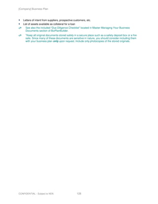[Company] Business Plan



   Letters of intent from suppliers, prospective customers, etc.
   List of assets available as collateral for a loan
     See also the included “Due Diligence Checklist” located in Master Managing Your Business
     Documents section of BizPlanBuilder.
     *Keep all original documents stored safely in a secure place such as a safety deposit box or a fire
     safe. Since many of these documents are sensitive in nature, you should consider including them
     with your business plan only upon request. Include only photocopies of the stored originals.




CONFIDENTIAL - Subject to NDA                      128
 