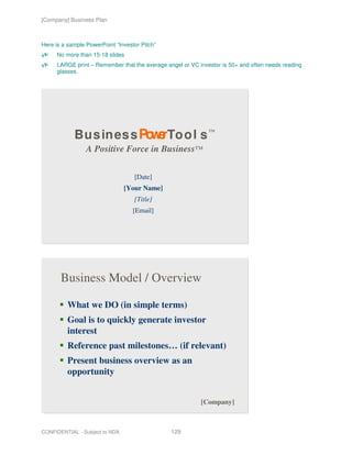 [Company] Business Plan



Here is a sample PowerPoint “Investor Pitch”
     No more than 15-18 slides
     LARGE print – Remember that the average angel or VC investor is 50+ and often needs reading
     glasses.




            Bus ines s Po e To o l s ™
                         wr
                 A Positive Force in Business™

                                   [Date]
                                [Your Name]
                                   [Title]
                                   [Email]




       Business Model / Overview

          What we DO (in simple terms)
          Goal is to quickly generate investor
          interest
          Reference past milestones… (if relevant)
          Present business overview as an
          opportunity


                                                          [Company]



CONFIDENTIAL - Subject to NDA                  129
 