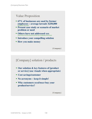 [Company] Business Plan




       Value Proposition
         67% of businesses are sued by former
         employees – average lawsuit: $250,000
         Describe pain in the market

         Present case study or scenario of market
         problem or need
         Others have not addressed xxx
         Quickly mention why other products and services have not adequately solved the pain


         Introduce your compelling solution
         How you make money

                                                                                               [Company]




       [Company] solution / products

          Our solution & key features of [product
          or service] (use visuals when appropriate)
          Cost savings/customer
          No acronyms – keep it simple!
          Why customers need/must buy your
          product/service?

                                                                                               [Company]




CONFIDENTIAL - Subject to NDA                                             130
 