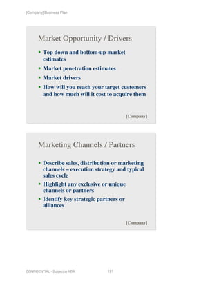 [Company] Business Plan




       Market Opportunity / Drivers
          Top down and bottom-up market
          estimates
          Market penetration estimates
          Market drivers
          How will you reach your target customers
          and how much will it cost to acquire them


                                               [Company]




       Marketing Channels / Partners

          Describe sales, distribution or marketing
          channels – execution strategy and typical
          sales cycle
          Highlight any exclusive or unique
          channels or partners
          Identify key strategic partners or
          alliances

                                               [Company]




CONFIDENTIAL - Subject to NDA       131
 