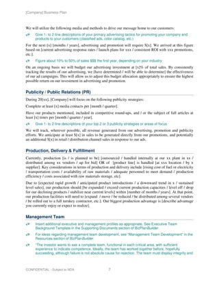 [Company] Business Plan



We will utilize the following media and methods to drive our message home to our customers:
      Give 1- to 2-line descriptions of your primary advertising tactics for promoting your company and
      products to your customers (classified ads, color catalog, etc.)
For the next [x] [months / years], advertising and promotion will require $[x]. We arrived at this figure
based on [current advertising response rates / launch plans for xxx / consistent ROI with xxx promotions,
etc.].
      Figure about 10% to 50% of sales $$$ the first year, depending on your industry
On an ongoing basis we will budget our advertising investment at [x]% of total sales. By consistently
tracking the results of our advertising, we [have determined / will be able to determine] the effectiveness
of our ad campaigns. This will allow us to adjust this budget allocation appropriately to ensure the highest
possible return on our investment in advertising and promotion.

Publicity / Public Relations (PR)
During 20[xx], [Company] will focus on the following publicity strategies:
Complete at least [x] media contacts per [month / quarter].
Have our products mentioned, included in competitive round-ups, and / or the subject of full articles at
least [x] times per [month / quarter / year].
      Give 1- to 2-line descriptions of your top 2 or 3 publicity strategies or areas of focus
We will track, wherever possible, all revenue generated from our advertising, promotion and publicity
efforts. We anticipate at least $[x] in sales to be generated directly from our promotions, and potentially
an additional $[x] in retail / distribution channel sales in response to our ads.

Production, Delivery & Fulfillment
Currently, production [is / is planned to be] [outsourced / handled internally at our xx plant in xx /
distributed among xx vendors / up for bid] OR of [product line] is handled [at xxx location / by x
supplier]. Key considerations in terms of production and delivery include [rising cost of fuel or electricity
/ transportation costs / availability of raw materials / adequate personnel to meet demand / production
efficiency / costs associated with raw materials storage, etc].
Due to [expected rapid growth / anticipated product introductions / a downward trend in x / sustained
level sales], our production should [be expanded / exceed current production capacities / level off / drop
for our declining products / stabilize near current levels] within [number of months / years]. At that point,
our production facilities will need to [expand / move / be reduced / be distributed among several vendors
/ be rolled out to a full turnkey contractor, etc.]. Our biggest production advantage is [describe advantage
you currently enjoy or expect to realize].

Management Team
      Insert additional executive and management profiles as appropriate. See Executive Team
      Background Template in the Supporting Documents section of BizPlanBuilder.
      For ideas regarding management team development, see “Management Team Development” in the
      Resources section of BizPlanBuilder.
      “The investor wants to see a complete team, functional in each critical area, with sufficient
      experience to indicate competence. Ideally, the team has worked together before, hopefully
      succeeding, although failure is not absolute cause for rejection. The team must display integrity and



CONFIDENTIAL - Subject to NDA                         7
 