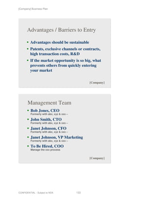 [Company] Business Plan




       Advantages / Barriers to Entry

         Advantages should be sustainable
         Patents, exclusive channels or contracts,
         high transaction costs, R&D
         If the market opportunity is so big, what
         prevents others from quickly entering
         your market

                                                 [Company]




       Management Team
          Bob Jones, CEO
          Formerly with abc, xyz & xxx –

          John Smith, CTO
          Formerly with abc, xyz & xxx –

          Janet Johnson, CFO
          Formerly with abc, xyz & xxx –

          Janet Johnson, VP Marketing
          Formerly with abc, xyz & xxx –

          To Be Hired, COO
          Manage the xxx process


                                                 [Company]




CONFIDENTIAL - Subject to NDA              133
 