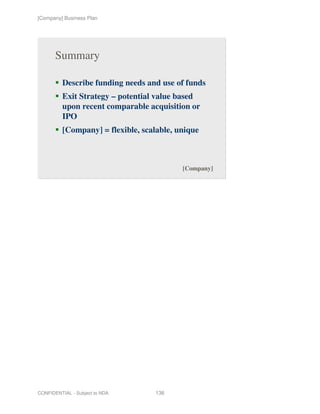 [Company] Business Plan




       Summary

          Describe funding needs and use of funds
          Exit Strategy – potential value based
          upon recent comparable acquisition or
          IPO
          [Company] = flexible, scalable, unique



                                           [Company]




CONFIDENTIAL - Subject to NDA      136
 