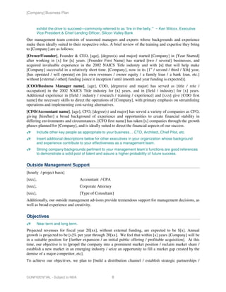 [Company] Business Plan



         exhibit the drive to succeed—commonly referred to as ‘fire in the belly.’” ~ Ken Wilcox, Executive
         Vice President & Chief Lending Officer, Silicon Valley Bank
Our management team consists of seasoned managers and experts whose backgrounds and experience
make them ideally suited to their respective roles. A brief review of the training and expertise they bring
to [Company] are as follows:
[Owner/Founder], Founder & CEO, [age], [degree(s) and major] started [Company] in [Year Started]
after working in [x] for [x] years. [Founder First Name] has started [two / several] businesses, and
acquired invaluable experience in the 2002 NAICS Title industry and with [x] that will help make
[Company] successful in a relatively short time. [Company], now in its [1st / second / third / Xth] year,
[has operated / will operate] on [its own revenues / owner equity / a family loan / a bank loan, etc.]
without [external / other] funding [since it inception / until (month and year funding is expected)].
[COO/Business Manager name], [age], COO, [degree(s) and major] has served as [title / role /
occupation] in the 2002 NAICS Title industry for [x] years, and in [field / industry] for [x] years.
Additional experience in [field / industry / research / training / experience] and [xxx] give [COO first
name] the necessary skills to direct the operations of [Company], with primary emphasis on streamlining
operations and implementing cost-saving alternatives.
[CFO/Accountant name], [age], CFO, [degree(s) and major] has served a variety of companies as CFO,
giving [him/her] a broad background of experience and opportunities to create financial stability in
differing environments and circumstances. [CFO first name] has taken [x] companies through the growth
phases planned for [Company], and is ideally suited to direct the financial aspects of our success.
         Include other key people as appropriate to your business… CTO, Architect, Chief Pilot, etc.
         Insert additional descriptions below for other executives in your organization whose background
         and experience contribute to your effectiveness as a management team.
         Strong company backgrounds pertinent to your management team’s functions are good references
         to demonstrate a solid pool of talent and assure a higher probability of future success.


Outside Management Support
[hourly / project basis]
[xxx],                              Accountant / CPA
[xxx],                              Corporate Attorney
[xxx],                              [Type of Consultant]
Additionally, our outside management advisors provide tremendous support for management decisions, as
well as broad experience and creativity.

Objectives
         Near term and long term.
Projected revenues for fiscal year 20[xx], without external funding, are expected to be $[x]. Annual
growth is projected to be [x]% per year through 20[xx]. We feel that within [x] years [Company] will be
in a suitable position for [further expansion / an initial public offering / profitable acquisition]. At this
time, our objective is to [propel the company into a prominent market position / reclaim market share /
establish a new market in an emerging industry / seize an opportunity to fill a market gap created by the
demise of a major competitor, etc].
To achieve our objectives, we plan to [build a distribution channel / establish strategic partnerships /



CONFIDENTIAL - Subject to NDA                            8
 
