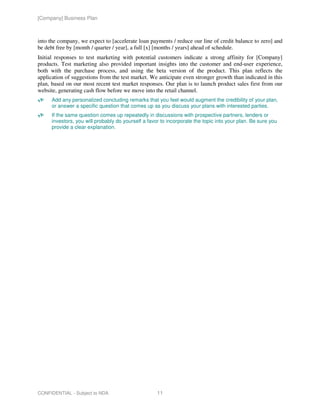 [Company] Business Plan



into the company, we expect to [accelerate loan payments / reduce our line of credit balance to zero] and
be debt free by [month / quarter / year], a full [x] [months / years] ahead of schedule.
Initial responses to test marketing with potential customers indicate a strong affinity for [Company]
products. Test marketing also provided important insights into the customer and end-user experience,
both with the purchase process, and using the beta version of the product. This plan reflects the
application of suggestions from the test market. We anticipate even stronger growth than indicated in this
plan, based on our most recent test market responses. Our plan is to launch product sales first from our
website, generating cash flow before we move into the retail channel.
      Add any personalized concluding remarks that you feel would augment the credibility of your plan,
      or answer a specific question that comes up as you discuss your plans with interested parties.
      If the same question comes up repeatedly in discussions with prospective partners, lenders or
      investors, you will probably do yourself a favor to incorporate the topic into your plan. Be sure you
      provide a clear explanation.




CONFIDENTIAL - Subject to NDA                        11
 