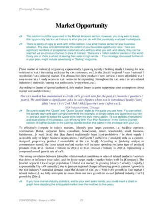 [Company] Business Plan




                                Market Opportunity
      This section could be appended to the Market Analysis section; however, you may want to keep
      this ‘opportunity’ section as it refers to what you can do with the previously analyzed marketplace.
      There is plenty of copy to work with in this section. Use what makes sense for your business
      situation. The idea is to demonstrate the extent of your business opportunity here. There are
      significant numbers of prospective customers who will buy what you sell, and ideally, they can be
      reached via an obvious channel or area of interest. ‘There are x million sailboat owners in the world.
      Every one of them is afraid of tearing their sails in high winds…’ Your strategy, discussed further on
      in your plan, might include advertising in “Sailing” magazine.


[Your market or industry] is [growing exponentially / growing rapidly / holding steady / looking for new
solutions to xxx / increasing each year by xxx customers, etc.] in the [local / regional / state / national /
worldwide / xxx industry] market. The demand for [new products / new services / more affordable xxx /
easy-to-use xxx / ready access to xxx] seems to be expanding [throughout the xxx area / in xxx-related
industries / statewide / among xxx enthusiasts / everywhere, etc.].
According to [name of quoted authority], this market [insert a quote supporting your assumptions about
market size and direction.]
The xxx market has maintained a steady xx% growth rate for the past xx [months / quarters /
years]. We anticipate a significant spike in sales figures when xxx is introduced [early / late]
                [this / next / 1st / 2nd / 3rd / 4th] [quarter / year / after xxx].
                                        - XXX Industry News, Chicago
      Be sure to apply the “Quote” and “Quote Source” styles to the quote you use here. You can select
      the sample copy and start typing to overwrite the example, or simply select any quote text you key
      in, and pull down to select the Quote style from the style menu above. To see detailed instructions
      and illustrations of this process, see “Working With Your Plan Narrative” in the Getting Started
      section of BizPlanBuilder or the Getting Started booklet that came in the envelope with your CD.
To effectively compete in today's markets, [identify your target customer, i.e. backhoe operator,
veterinarian, florist, corporate farm, consultant, homeowner, renter, leaseholder, small business,
hairdresser…]s need [xxx] that [has /have] traditionally been [cost-prohibitive / in short supply /
accessible only to larger business organizations / inefficient / ineffective / available only as a custom-
designed, proprietary product / unavailable at the xxx level]. According to [industry analyst or
commentator name], the [your target market] market will increase spending on [your type of product]
products from $xxx [million / billion] in 20[xx] to $xxx [million / billion] in 20[xx], representing a
compound annual growth rate of xx%.
The strong correlation between [describe related-market conditions or sales of related products / services
that drive or influence your sales] and the [your target market] market bodes well for [Company]. The
[market segment / local target population / related xxx market] is growing [slowly / steadily / rapidly /
exponentially / by xx% annually], due to [current regional change influencing growth patterns / growth in
the xxx industry / increased demand since the closure of xxx, etc]. With [x]% growth in [our market /
related industry], we fully anticipate revenues from our own growth to exceed [related industry / xx%]
growth by [20xx].
      If you have market/industry statistics, and/or your own sales trends, you could insert a chart or
      graph here depicting the anticipated market over the next two to five years.




CONFIDENTIAL - Subject to NDA                        12
 