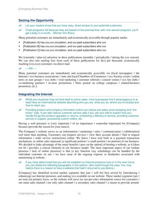 [Company] Business Plan



Seizing the Opportunity
      Let your readers know that you have easy, direct access to your potential customers.
      Crash programs fail because they are based on the premise that, with nine women pregnant, you'll
      get a baby in a month. - Werner Von Braun
Many potential customers are immediately and economically accessible through popular media:
    [Publication A] has xxx,xxx circulation, and xxx paid subscribers who xxx
    [Publication B] has xxx,xxx circulation, and xxx paid subscribers who xxx
    [Publication C] has xxx,xxx circulation, and xxx paid subscribers who xxx

We [currently / plan to] advertise in these publications [monthly / periodically / during the xxx season].
We can also rent mailing lists from each of these publications for $[x] per thousand, economically
reaching [xxx,xxx] customers via direct mail.
      — OR —
Many potential customers are immediately and economically accessible via [local newspapers / the
Internet / xxx business associations / state and local Chambers of Commerce / xxx Society events / online
news or user groups / xxx clubs / viral marketing / customer referrals / concert venues / xxx fan clubs /
co-marketing partners / in-store promotions / fliers posted on college campuses / related-business
promotion, etc.].

Integrating the Internet
      While your business may not lend itself to online sales, most businesses find it advantageous to at
      least have an informational website describing who you are, what you do, where you’re located and
      how to reach you.
      Providing product and company information online can reduce pre-sales, price-shopping and “tire-
      kicker” calls. It can also reduce customer service calls if you use your site to explain how you
      handle things like product upgrades or returns, scheduling a delivery or service, providing customer
      service or support, processing custom orders, etc.
Having a web presence is [very important / of no importance / somewhat important] for [Company]
because [provide the reason for your stance].
The Company’s website serves as an [information / marketing / sales / communication / collaboration]
tool more than anything. Customers can [request services / view their account details / find or request
information / order service instructions] online. We [have / have not] built in a payment transaction
mechanism, as online sales represent [a significant portion / a small portion / no portion] of our business.
We decided to [take advantage of the many benefits / pass on the option] of hosting a website, as it [does
not fit / provides a critical element] in our business model. The most important aspect of our [online
presence / lack of online presence] is that [a key function (say scheduling) can be handled by the
individual customer on our / we have none of the ongoing expense or headaches associated with
maintaining a] website.
      If you have determined that you will not establish an Internet presence now or in the near future,
      you can delete the following paragraphs in this section. (But read through the copy. You may
      realize there is a reason to have a website that hadn’t occurred to you before.)
[Company] has identified several market segments that [are / will be] best served by [introducing /
enhancing] our Internet presence, and making xxx available on our website. These market segments [are /
are not] our primary focus, so the website will serve [as our pre-sales information source for customers /
our main sales channel / our only sales channel / a secondary sales channel / a means to provide around-


CONFIDENTIAL - Subject to NDA                       13
 