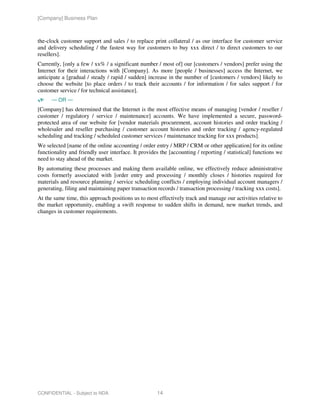[Company] Business Plan



the-clock customer support and sales / to replace print collateral / as our interface for customer service
and delivery scheduling / the fastest way for customers to buy xxx direct / to direct customers to our
resellers].
Currently, [only a few / xx% / a significant number / most of] our [customers / vendors] prefer using the
Internet for their interactions with [Company]. As more [people / businesses] access the Internet, we
anticipate a [gradual / steady / rapid / sudden] increase in the number of [customers / vendors] likely to
choose the website [to place orders / to track their accounts / for information / for sales support / for
customer service / for technical assistance].
      — OR —
[Company] has determined that the Internet is the most effective means of managing [vendor / reseller /
customer / regulatory / service / maintenance] accounts. We have implemented a secure, password-
protected area of our website for [vendor materials procurement, account histories and order tracking /
wholesaler and reseller purchasing / customer account histories and order tracking / agency-regulated
scheduling and tracking / scheduled customer services / maintenance tracking for xxx products].
We selected [name of the online accounting / order entry / MRP / CRM or other application] for its online
functionality and friendly user interface. It provides the [accounting / reporting / statistical] functions we
need to stay ahead of the market.
By automating these processes and making them available online, we effectively reduce administrative
costs formerly associated with [order entry and processing / monthly closes / histories required for
materials and resource planning / service scheduling conflicts / employing individual account managers /
generating, filing and maintaining paper transaction records / transaction processing / tracking xxx costs].
At the same time, this approach positions us to most effectively track and manage our activities relative to
the market opportunity, enabling a swift response to sudden shifts in demand, new market trends, and
changes in customer requirements.




CONFIDENTIAL - Subject to NDA                        14
 