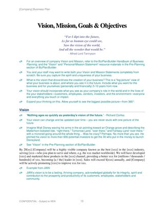 [Company] Business Plan




               Vision, Mission, Goals & Objectives
                                     “For I dipt into the future,
                                   As far as human eye could see,
                                     Saw the vision of the world,
                                  And all the wonder that would be.”
                                           - Alfred Lord Tennyson

      For an overview of company Vision and Mission, refer to the BizPlanBuilder Handbook of Business
      Planning, and the “Vision” and “Personal Mission Statement” resource materials in the Pre-Planning
      section of BizPlanBuilder.
      You and your staff may want to write both your Vision and Mission Statements completely from
      scratch. Be sure you capture the spirit and uniqueness of your business.
      What is the vision that drove/drives the creation of your business? This is a “big-picture” view of
      what your business is about, and where you see it in the future. Include what you want for the
      business and for yourselves (personally and financially) 5-10 years from now.
      Your vision should incorporate what you see as your company’s role in the world and in the lives of
      the your stakeholders—customers, employees, vendors, investors, and the environment—everyone
      and everything you touch or impact.
      Expand your thinking on this. Allow yourself to see the biggest possible picture—from 360°.


Vision
      “Nothing ages so quickly as yesterday's vision of the future.” - Richard Corliss
      Your vision can change and be updated over time – you are never stuck with one picture of the
      future.
      Imagine Walt Disney waving his arms in the air pointing toward an Orange grove and describing the
      Matterhorn bobsled ride, “right there,” Tomorrow Land, “over there,” and Fantasy Land “over there,”
      with a monorail going around the whole thing… Was he crazy? Perhaps. No more than you are. He
      pitched his vision to more than 600 potential investors to get the 30 who put in the money to launch
      Disneyland.
      See “Vision” in the Pre-Planning section of BizPlanBuilder.
By 20[xx] [Company] will be a highly visible company known as the best [xxx] in the [xxx] industry,
serving [xxx—who you plan to serve and where, e.g. the xxx market worldwide]. We will have developed
[xxx] and marketed these products in the [xxx] channel, providing a better xxx for [millions / thousands /
hundreds] of xxx, becoming [a / the] leader in [xxx]. Sales will exceed $[xxx] annually, and [Company]
will be actively promoting [xxx] to improve xxx for xxx.
      Example from JIAN:
      JIAN’s vision is to be a lasting, thriving company, acknowledged globally for its integrity, spirit and
      contribution to the prosperity and productivity of its customers, employees, stakeholders and
      community.




CONFIDENTIAL - Subject to NDA                         15
 