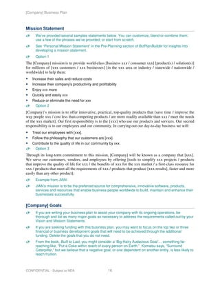 [Company] Business Plan



Mission Statement
      We’ve provided several samples statements below. You can customize, blend or combine them;
      use a few of the phrases we’ve provided; or start from scratch.
      See “Personal Mission Statement” in the Pre-Planning section of BizPlanBuilder for insights into
      developing a mission statement.
      Option 1
The [Company] mission is to provide world-class [business xxx / consumer xxx] [product(s) / solution(s)]
for millions of [xxx customers / xxx businesses] [in the xxx area or industry / statewide / nationwide /
worldwide] to help them:
    Increase their sales and reduce costs
    Increase their company's productivity and profitability
    Enjoy xxx more
    Quickly and easily xxx
    Reduce or eliminate the need for xxx
     Option 2
[Company]’s mission is to offer innovative, practical, top-quality products that [save time / improve the
way people xxx / cost less than competing products / are more readily available than xxx / meet the needs
of the xxx market]. Our first responsibility is to the [xxx] who use our products and services. Our second
responsibility is to our employees and our community. In carrying out our day-to-day business we will:
    Treat our employees with [xxx].
    Follow the philosophy that our customers are [xxx].
    Contribute to the quality of life in our community by xxx.
     Option 3
Through its long-term commitment to this mission, [Company] will be known as a company that [xxx].
We serve our customers, vendors, and employees by offering [tools to simplify xxx projects / products
that improve the quality of life for xxx / the benefits of xxx for the xxx market / a first-class resource for
xxx / products that meet all the requirements of xxx / products that produce [xxx results], faster and more
easily than any other product].
      Example from JIAN:
      JIAN’s mission is to be the preferred source for comprehensive, innovative software, products,
      services and resources that enable business people worldwide to build, maintain and enhance their
      businesses successfully.


[Company] Goals
      If you are writing your business plan to assist your company with its ongoing operations, be
      thorough and list as many major goals as necessary to address the requirements called out by your
      Vision and Mission Statements.
      If you are seeking funding with this business plan, you may want to focus on the top two or three
      financial or business development goals that will need to be achieved through the additional
      funding. Delete the goals that you do not need.
      From the book, Built to Last, you might consider a ‘Big Hairy Audacious Goal’… something far-
      reaching like, “Put a Coke within reach of every person on Earth.” Komatsu says, “Surround
      Caterpillar,” but we believe that a negative goal, or one dependent on another entity, is less likely to
      reach fruition.



CONFIDENTIAL - Subject to NDA                        16
 