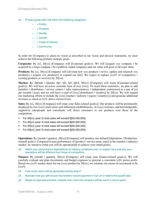 [Company] Business Plan



      Primary goals often fall within the following categories:
            o    > Profits
            o    > Products
            o    > Quality
            o    > Growth
            o    > Fields of Interest
            o    > Community


In order for [Company] to attain its vision as described in our vision and mission statements, we must
achieve the following primary strategic goals:
Corporate: By [x], 20[xx] [Company] will [Corporate goal(s)]. We will [acquire xxx company / be
acquired by a large company / be a publicly traded company] and our value will grow to $[x] per share.
Products: By [x], 20[xx] [Company] will [develop new xxx products / revive, update and relaunch xxx
product(s) / acquire xxx product(s) to expand our line]. We expect to replace [xx]% of [competitive /
existing products or services] by 20[xx].
Market: By [Month / Quarter (Q1, Q2, Q3, Q4)], 20[xx] [Company] will reach [Customer-related
goal(s)]. We will have an active customer base of over [xxx]. To reach these customers, we plan to add
[retailers / distributors / service centers / sales representatives / independent contractors] at a rate of [x]
per [month / year], and we will have a total of [xxx] [distributors / retailers] by 20[xx]. We will expand
our marketing efforts to include the [xxx] [market / industry / region / country(s)] and generate additional
revenues as much as [x]% above current levels.
Sales: By [x], 20[xx] [Company] will [state your Sales-related goal(s)]. Our products will be prominently
displayed in over [xxx] retail stores and influential establishments, on [xxx] websites, and knowledgeable,
supportive salespeople and consultants will direct customers to our products over those of the
competition.
    For 20[xx] (year 2) total sales will exceed $[00,000,000].
    For 20[xx] (year 3) total sales will exceed $[00,000,000].
    For 20[xx] (year 4) total sales will exceed $[00,000,000].
    For 20[xx] (year 5) total sales will exceed $[00,000,000].


Operations: By [month / quarter], 20[xx] [Company] will produce our defined [Operations / Production-
related] goal(s). Compared to past performance of [product / service name, type] in the [market / industry]
market, we intend to [what you will do operationally to achieve your stated goals].
      Match your performance expectations to industry conditions and / or explain how and why your
      operations will be different from those of competitors.
Finance: By [month / quarter], 20[xx] [Company] will [state your finance-related goal(s)]. We will
carefully evaluate and plan investments and budget expenses to generate a consistent [x]% pretax profit.
Based on a [x]% market share for our [xxx] product by 20[xx], we estimate our return on investment to be
[xx]%.
      How much return will be generated and by when?
      Illustrate how you will ensure that lenders receive payment in full, on or before the payoff date.
      Based on planned activities, indicate how much the company will be worth in future years.



CONFIDENTIAL - Subject to NDA                         17
 