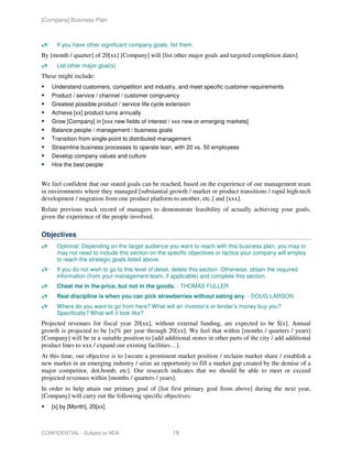 [Company] Business Plan



      If you have other significant company goals, list them.
By [month / quarter] of 20[xx] [Company] will [list other major goals and targeted completion dates].
      List other major goal(s).
These might include:
    Understand customers, competition and industry, and meet specific customer requirements
    Product / service / channel / customer congruency
    Greatest possible product / service life cycle extension
    Achieve [xx] product turns annually
    Grow [Company] in [xxx new fields of interest / xxx new or emerging markets]
    Balance people / management / business goals
    Transition from single-point to distributed management
    Streamline business processes to operate lean, with 20 vs. 50 employees
    Develop company values and culture
    Hire the best people


We feel confident that our stated goals can be reached, based on the experience of our management team
in environments where they managed [substantial growth / market or product transitions / rapid high-tech
development / migration from one product platform to another, etc.] and [xxx].
Relate previous track record of managers to demonstrate feasibility of actually achieving your goals,
given the experience of the people involved.

Objectives
      Optional: Depending on the target audience you want to reach with this business plan, you may or
      may not need to include this section on the specific objectives or tactics your company will employ
      to reach the strategic goals listed above.
      If you do not wish to go to this level of detail, delete this section. Otherwise, obtain the required
      information (from your management team, if applicable) and complete this section.
      Cheat me in the price, but not in the goods. - THOMAS FULLER
      Real discipline is when you can pick strawberries without eating any. - DOUG LARSON
      Where do you want to go from here? What will an investor’s or lender’s money buy you?
      Specifically? What will it look like?
Projected revenues for fiscal year 20[xx], without external funding, are expected to be $[x]. Annual
growth is projected to be [x]% per year through 20[xx]. We feel that within [months / quarters / years]
[Company] will be in a suitable position to [add additional stores in other parts of the city / add additional
product lines to xxx / expand our existing facilities…].
At this time, our objective is to [secure a prominent market position / reclaim market share / establish a
new market in an emerging industry / seize an opportunity to fill a market gap created by the demise of a
major competitor, dot.bomb, etc]. Our research indicates that we should be able to meet or exceed
projected revenues within [months / quarters / years].
In order to help attain our primary goal of [list first primary goal from above] during the next year,
[Company] will carry out the following specific objectives:
    [x] by [Month], 20[xx].



CONFIDENTIAL - Subject to NDA                         18
 