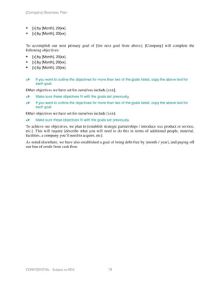 [Company] Business Plan



    [x] by [Month], 20[xx].
    [x] by [Month], 20[xx].


To accomplish our next primary goal of [list next goal from above], [Company] will complete the
following objectives:
    [x] by [Month], 20[xx].
    [x] by [Month], 20[xx].
    [x] by [Month], 20[xx].


      If you want to outline the objectives for more than two of the goals listed, copy the above text for
      each goal.
Other objectives we have set for ourselves include [xxx].
      Make sure these objectives fit with the goals set previously.
      If you want to outline the objectives for more than two of the goals listed, copy the above text for
      each goal.
Other objectives we have set for ourselves include [xxx].
      Make sure these objectives fit with the goals set previously.
To achieve our objectives, we plan to [establish strategic partnerships / introduce xxx product or service,
etc.]. This will require [describe what you will need to do this in terms of additional people, material,
facilities, a company you’ll need to acquire, etc].
As noted elsewhere, we have also established a goal of being debt-free by [month / year], and paying off
our line of credit from cash flow.




CONFIDENTIAL - Subject to NDA                        19
 