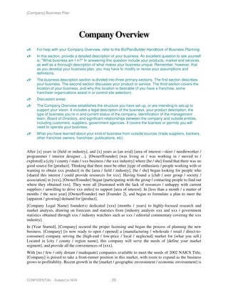 [Company] Business Plan




                                Company Overview
      For help with your Company Overview, refer to the BizPlanBuilder Handbook of Business Planning.
      In this section, provide a detailed description of your business. An excellent question to ask yourself
      is: "What business am I in?" In answering this question include your products, market and services,
      as well as a thorough description of what makes your business unique. Remember, however, that
      as you develop your business plan, you may have to modify or revise your assumptions and
      definitions.
      The business description section is divided into three primary sections. The first section describes
      your business. The second section discusses your product or service. The third section covers the
      location of your business, and why this location is desirable (if you have a franchise, some
      franchiser organizations assist in or control site selection).
      Discussion areas:
      The Company Overview establishes the structure you have set up, or are intending to set up to
      support your vision. It includes a legal description of the business, your product description, the
      type of business you’re in and current status of the company, identification of the management
      team, Board of Directors, and significant relationships between the company and outside entities,
      including customers, suppliers, government agencies. It covers the licenses or permits you will
      need to operate your business.
      What you have learned about your kind of business from outside sources (trade suppliers, bankers,
      other franchise owners, franchiser, publications, etc).


After [x] years in [field or industry], and [x] years as [an avid] [area of interest—skier / needleworker /
programmer / interior designer…], [Owner/Founder] [was living in / was working in / moved to /
explored] a [city / county / state / xxx business / the xxx industry] where [he / she] found that there was no
good source for [product]. Thinking that there must be other [type of enthusiasts / people working with or
wanting to obtain xxx product] in the [area / field / industry], [he / she] began looking for people who
[shared this interest / could provide resources for xxx]. Having found a [club / user group / society /
association] in [xxx], [Owner/Founder] began [participating with the group / contacting people to find out
where they obtained xxx]. They were all [frustrated with the lack of resources / unhappy with current
suppliers / unwilling to drive xxx miles] to support [area of interest]. In [less than a month / a matter of
months / the next year] [Owner/Founder] met [Founder 2], and began to formulate a plan to meet the
[apparent / growing] demand for [product].
[Company Legal Name] founder(s) dedicated [xxx] [months / years] to highly-focused research and
market analysis, drawing on forecasts and statistics from [industry analysts xxx and xxx / government
statistics obtained through xxx / industry watchers such as xxx / editorial commentary covering the xxx
industry].
In [Year Started], [Company] secured the proper licensing and began the process of planning the new
business. [Company] [is now ready to open / opened] a [manufacturing / wholesale / retail / direct-to-
consumer] company serving the [high-end / low-price / local / neglected] market for [what you sell.]
Located in [city / county / region name], this company will serve the needs of [define your market
segment], and provide all the conveniences of [xxx].
With [no / few / only distant / inadequate] companies available to meet the needs of 2002 NAICS Title,
[Company] is poised to take a front-runner position in this market, with room to expand as the business
grows to profitability. Recent growth in the [market / geographic environment / economic environment] is



CONFIDENTIAL - Subject to NDA                        20
 