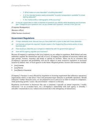 [Company] Business Plan



            o      3. What makes an area desirable? a building desirable?
            o      4. Is the intended location easily accessible? Is public transportation available? Is street
                   lighting adequate?
            o      5. Are market shifts or demographic shifts occurring?
      It may be a good idea to make a checklist of questions you identify while developing your business
      plan. Categorize your questions and, as you answer each question, remove it from your list.
[Corporate Headquarters]
[Business office]
[Other business locations]

Government Regulations
      If major obstacles exist, discuss how you have dealt with or plan to deal with those obstacles.
      List licenses and permits required. Include copies in the Supporting Documents section of your
      business plan.
      How would you describe your company's relationship with the government agency?
      How will this agency regulate your business?
Because [Company] is operating in the [xxx] industry we are subject to regulation. Both federal and state
authorities regulate the manufacture and sale of [xxx]. [Company] has obtained all necessary federal and
state permits, licenses, insurance and bonds to operate its facilities. There can be no assurance that
[Company]'s operation and profitability will not be subject to more restrictive regulation or increased
taxation by federal, state, or local agencies in the future. Required permits, licenses and insurance include:
    [xxx] License
    [xxx] Permit
    [xxx] Bond or Insurance


[Company]’s business is most affected by [regulation or licensing requirement that influences operations]
requirements which, to date [have / have not] presented major obstacles to profitable operations. Should
[obstacles / further obstacles] arise, we are prepared to [xxx] and [xxx] in order to remain in compliance,
while protecting [profits / assets / the environment—whatever is relevant].
Regulatory involvement in businesses like ours is [minimal / typically an annual inspection / weekly
interaction / on an as-needed basis, etc.]. [Company]’s relationship with each agency is [friendly /
amicable / strained due to xxx / almost non-existent due to the infrequency of interactions].




CONFIDENTIAL - Subject to NDA                           22
 