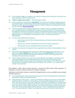 [Company] Business Plan




                                      Management
     If your business is you as a freelancer, you’ll need to manage yourself. Being your own boss is one
     thing. Managing a business requires more.
     “When in charge, take charge!” ~ General George S. Patton
     If you’re building an entrepreneurial organization, you’ll also need the ability to manage people as
     your business grows. It's particularly important that you assess your own skills (and the tasks and
     functions for which you have no aptitude, patience or interest. Prepare to hire people with the skills
     you lack. See also, Business Black Belt.
     The most important way to reduce perceived risk in investors’ minds is to establish the ability of
     your management team to actually build the company you have envisioned. Your plan describes
     the people who will build this magnificent business—the people behind the scenes who know what
     to do and how to use the proceeds of an investment or loan. For further information on building your
     leadership team, see “Developing Your Management Team” in the Resources section of
     BizPlanBuilder.
     Your plan should address these questions:
           o   How can your team members’ backgrounds/previous business experience help you in
               this business?
           o   Where will you need to compensate for your own lack of skills / experience?
           o   What positions on your management team still need to be filled?
     Establish a clear picture of management team capabilities that contribute to the probability of future
     success.
     Be sure that the management team résumés you’ll add to the supplementary documents in your
     plan include career highlights describing team member accomplishments in their previous
     positions. Actual accomplishments make all the difference—to you in the hiring process, and
     ultimately to the success of your business.
     Venture capital companies can invest as much as $100,000 in due diligence—what they look at
     most are your people. Are your people really who you/they say they are? Have they really
     accomplished what you/they say they have? Choose your team carefully! A VC friend of ours says
     that the deal can be washed out with just one discrepancy. (No ‘3 strikes’ – just 1 strike can be
     enough to end your deal.)


Like Starbuck’s coffee, where everyone must have “a passion for coffee and the coffee experience,” at
[Company], everyone we hire has a passion for [industry / [product].
Although no one has built a business exactly like [Company] before, we have assembled a team of people
who have built [xxx].
     List management team areas of expertise that add up to the total transferable skills and experience
     necessary to support your business success.
     Take great care in who you hire… Are they a friend who can get you by for now or are they skilled,
     talented and driven to find their success with you? How big are their expectations? Do you trust
     them—don’t think; feel this in your chest. Good? OK. Feel a little sick? What do you know? Envision
     your future. Has this person helped you get there? Or have they used you? Did you use them? For
     some, it just doesn’t matter. People need a job. They will do it well, take your money and go home.
     That’s OK—you need these people and they need you. Tell them specifically what you want them
     to do. They want leadership. Imagine many people acting upon your direction to build what you


CONFIDENTIAL - Subject to NDA                       23
 