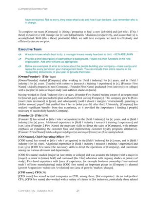 [Company] Business Plan



      have envisioned. Not to worry, they know what to do and how it can be done. Just remember who is
      in charge.


To complete our team, [Company] is [hiring / preparing to hire] a new [job title] and [job title]. [This /
these] executive(s) will manage our [x] and [departments / divisions] respectively, and assure that [x] is
accomplished. With [this / these] position(s) filled, we will have everyone we need to effectively and
efficiently execute our plan.

Executive Team
      A leader knows what's best to do; a manager knows merely how best to do it. - KEN ADELMAN
      Provide a brief description of each person's background. Relate it to their functions in the new
      organization. Add other officers as appropriate.
      Below are examples of what to include about the people building your company—make a copy and
      repeat for every person on your management team. You can include their entire resume in the
      ‘Supporting Documents’ of your plan or provide them later.
[Owner/Founder] - [Title] (age)
[Owner/Founder] started [Company] after working in [field / industry] for [x] years, and in [field /
industry] for [x] years. Coupled with extensive [research / training / experience] in [x], [Founder First
Name] is ideally prepared to run [Company]. [Founder First Name] graduated from [university or college]
with a [degree] in [area of major study] and addition studies in [area].
Having worked in [field / industry] for [x] years, [Founder First Name] became aware of an urgent need
for [market gap], and proceeded to plan and launch [first start-up Company]. This company grew to [$xxx
(insert peak revenues)] in [year], and subsequently [sold / closed / merged / restructured], garnering a
[dollar amount] payoff that enabled him / her to [what you did after that.] Ultimately, [Company] has
realized significant benefits from that experience, as it provided the [experience / funding / people]
necessary to successfully launch [Company].
[Founder 2] - [Title] (39)
[Founder 2] has served as [title / role / occupation] in the [field / industry] for [x] years, and in [field /
industry] for [x] years. Additional experience in [field / industry / research / training / experience] and
[xxx] give [Founder 2 First Name] the necessary skills to direct the sales of [Company], with primary
emphasis on expanding the customer base and implementing customer loyalty programs alternatives.
[Founder 2 First Name] holds a degree in [degree(s) and major] from [xxx] University/school.
[COO name], Chief Operating Officer (39)
[COO name] has served as [title / role / occupation] in the [field / industry] for [x] years, and in [field /
industry] for [x] years. Additional experience in [field / industry / research / training / experience] and
[xxx] give [COO first name] the necessary skills to direct the operations of [Company], and coordinate
among our various divisions and departments.
[COO first name] studied [major] at [university or college] and was awarded the [degree] with a major in
[major], a minor in [minor field] and continued [his / her] education with ongoing studies in [area(s) of
study]. First-hand experience with [area of experience, for example business ownership / international
trade / offshore manufacturing] make [COO first name] an important player in [Company]’s planned
[growth / expansion / redirection / evolution] into [area of growth / market / change].
[CFO name], CFO (39)
[CFO name] has served several companies as CFO, among them, [list companies]. As an independent
CPA, [CFO first name] also worked with a variety of clients in [list industries, particularly those related



CONFIDENTIAL - Subject to NDA                        24
 