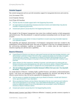 [Company] Business Plan



Outside Support
Our outside management advisors provide tremendous support for management decisions and creativity.
[xxx] Accountant / CPA
[xxx] Corporate Attorney
[xxx] [Type of] Consultant
      Provide résumés of outside support staff in the Supporting Documents.
      An organizational chart describing necessary business functions and relationships may also be
      included in Supporting Documents.
      Include each person's actual résumé in the Supporting Documents.


The strength of the [Company] management team stems from combined expertise in both management
and technical areas. This [has produced / is expected to produce] outstanding results over the [past / next]
[x] years.
      A complementary cross section of areas-of-expertise is crucial to securing a favorable response
      from potential investors.
The leadership and alignment characteristics of [Company]'s management team have resulted in the
establishment of broad and flexible goals. Our goals are designed to meet the ever-changing demands of
the swift-moving marketplace requiring our products. This is evident when the team responds to
situations requiring new and innovative capabilities.

Board of Directors
      A good Board of Directors can help you make good financial and high-level strategic decisions, and
      demonstrate to potential investors that other smart, experienced people are financially and legally
      involved with your company. The presence of a Board of Directors demonstrates that you are
      serious about financing and goes a long way to minimizing risks associated with investing in your
      business.
      Select advisors for their experience, standing in business, and enthusiasm for working with you.
      Advisors should be active participants you can call on any time for advice. A Board of Directors is
      usually comprised of no more than 5-7 people who are compensated with company stock.
      “Do not condemn the judgment of another because it differs from your own. You may both
      be wrong.” ~ DANDEMIS
An outside Board of Directors, including highly qualified business and industry professionals/experts,
[assists / will assist] our management team in making appropriate key decisions and taking the most
effective action; however, they will not be responsible for management decisions.
      Use this section to highlight the backgrounds of your Board of Directors. Include each director’s
      name, age and position in your description.
      We’ve provided two Director and two Advisor descriptions that you can customize and modify for
      each of the participants on your boards. If you need additional descriptions, copy, paste and
      customize additional copies of any of the descriptions we’ve provided in either the Board of
      Directors or Board of Advisors section.
      Include each person's actual résumé in the Supporting Documents.


[Director name], [current / past Title] of [Director affiliation / company], provides extensive expertise in


CONFIDENTIAL - Subject to NDA                       26
 