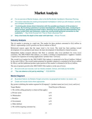 [Company] Business Plan




                                     Market Analysis
      For an overview of Market Analysis, refer to the BizPlanBuilder Handbook of Business Planning.
      This section describes the existing and projected marketplace in which you will introduce / promote
      your company and products.
      “A winning plan shows direct interaction with the possible purchasers of the product or
      service. By involving customers in product development, utilizing beta sites, conducting in-
      depth surveys, generating purchase orders, directing focus groups and demonstrating one-
      on-one contact with real customers, a plan can communicate personal connection to real
      customers.” – Ray Smilor Excerpt from “How to Read a Business Plan”
      Only a fool tests the depth of the water with both feet. – African Proverb


Industry Analysis
The [x] market is growing at a rapid rate. The market for these products amounted to $[x] million in
20[xx]—representing a [xx]% growth over $[xxx] million in 20[xx].
Referenced sources agree that the major trend is for [xxx]. The trend has been pushing toward
development of [xxx products] and, hence, the latest development of distributed or shared resources.
Independent market research indicates that there is currently only [xxx] [product] for every [xxx]
customers. The 2002 NAICS Title industry, as a whole, is looking to [manufacturers / suppliers / retailers
/ experts] for expansion of existing [applications / product lines / services].
The overall [xxx] market for the 2002 NAICS Title industry is projected to be $[xxx] [million / billion]
by the end of 20[xx]. The overall market potential for [product category] is estimated to be $[xxx] million
by 20[xx], and the [additional product types] portion of this market is estimated to be $[xxx] million.
The area of greatest growth in the 2002 NAICS Title market is in the area of [xxx].
      Be sure to site your sources, such as industry analysts, Census, and trade journal studies.
      “You can observe a lot just by watching.” - YOGI BERRA


Market Segment
      By product feature, by lifestyle of target consumers, by geographical location, by season, etc.
      Create and include charts where appropriate.
Key points in defining the market segment for [Company]’s [product name] are [xxx], [xxx], and [xxx].
Target Market                                                Total Percent of Business
1. We will be selling primarily to (check all that apply):
a. Private sector                                            xx%
b. Wholesalers                                               xx%
c. Retailers                                                 xx%
d. Government                                                xx%
e. Other [define]                                            xx%
2. We will be targeting customers by:


CONFIDENTIAL - Subject to NDA                         29
 