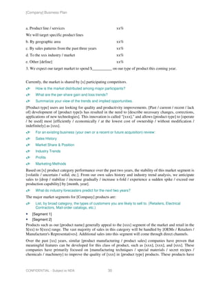[Company] Business Plan



a. Product line / services                                  xx%
We will target specific product lines
b. By geographic area                                       xx%
c. By sales patterns from the past three years              xx%
d. To the xxx industry / market                             xx%
e. Other [define]                                           xx%
3. We expect our target market to spend $__________ on our type of product this coming year.


Currently, the market is shared by [x] participating competitors.
      How is the market distributed among major participants?
      What are the per-share gain and loss trends?
      Summarize your view of the trends and implied opportunities.
[Product type] users are looking for quality and productivity improvements. [Past / current / recent / lack
of] development of [product type]s has resulted in the need to [describe necessary changes, corrections,
applications of new technologies]. This innovation is called "[xxx]," and allows [product type] to [operate
/ be used] most [efficiently / economically / at the lowest cost of ownership / without modification /
indefinitely] as [xxx].
      For an existing business (your own or a recent or future acquisition) review:
      Sales History
      Market Share & Position
      Industry Trends
      Profits
      Marketing Methods
Based on [x] product category performance over the past two years, the stability of this market segment is
[volatile / uncertain / solid, etc.]. From our own sales history and industry trend analysis, we anticipate
sales to [drop / stabilize / increase gradually / increase x-fold / experience a sudden spike / exceed our
production capability] by [month, year].
      What do industry forecasters predict for the next two years?
The major market segments for [Company] products are:
      List, by broad category, the types of customers you are likely to sell to. (Retailers, Electrical
      Contractors, Mail-order catalogs, etc.)
    [Segment 1]
    [Segment 2]
Products such as our [product name] generally appeal to the [xxx] segment of the market and retail in the
$[xx] to $[xxx] range. The vast majority of sales in this category will be handled by [OEMs / Retailers /
Manufacturer's Representatives]. Additional sales into this segment will come through direct channels.
Over the past [xx] years, similar [product manufacturing / product sales] companies have proven that
meaningful features can be developed for this class of product, such as [xxx], [xxx], and [xxx]. These
companies have primarily focused on [manufacturing techniques / special materials / secret recipes /
chemicals / machinery] to improve the quality of [xxx] in [product type] products. These products have



CONFIDENTIAL - Subject to NDA                         30
 