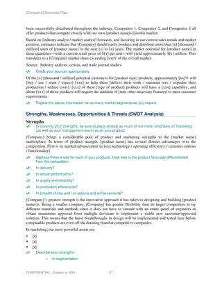 [Company] Business Plan



been successfully distributed throughout the industry. Competitor 1, Competitor 2, and Competitor 3 all
offer products that compete closely with our own [product name(s)] in this market.
Based on [industry analyst / market analyst] forecasts, and factoring in our current sales trends and market
position, estimates indicate that [Company] should easily produce and distribute more than [x] [thousand /
million] units of [product name] in the next [x] to [x] years. The market potential for [product name] in
these quantities—with a current retail price of $[x] per unit—will yield approximately $[x] million. This
translates to a [Company] market share exceeding [xx]% of the overall market.
Source: Industry analysts, census, and trade journal studies.
      Credit your sources appropriately.
Of the [x] [thousand / million] potential customers for [product type] products, approximately [xx]% will
[buy / use / want / expect] [xxx] to help them [deliver their work / maintain xxx / expedite their
production / reduce costs]. [xxx] of these [type of product] products will have a [xxx] capability, and
about [xxx] of those products will require the addition of [note other necessary features] to meet customer
requirements.
      Repeat the above information for as many market segments as you require.


Strengths, Weaknesses, Opportunities & Threats (SWOT Analysis)
Strengths
      In covering your strengths, be sure to place at least as much (if not more) emphasis on marketing
      (as well as your management team) as on your product.
[Company] brings a considerable pool of product and marketing strengths to the [market name]
marketplace. In terms of product strength, [product name] has several distinct advantages over the
competition. First is its marked advancement in [xxx technology / operating efficiency / customer options
/ functionality].
      Address these areas for each of your products. How else is the product favorably differentiated
      from the competition:
      In delivery?
      In actual performance?
      In quality and reliability?
      In production efficiencies?
      In breadth of line and / or options and enhancements?
[Company]’s greatest strength is the innovative approach it has taken to designing and building [product
names]s. Being a smaller company, [Company] has greater flexibility than its larger competitors to try
different materials and methods since it does not have to consult with an entire panel of engineers or
obtain unanimous approval from multiple divisions to implement a viable new customer-approved
solution. This means that the latest breakthroughs in design will be implemented and tested here before
comparable products are even off the drawing board at competitive companies.
In marketing, our most powerful assets are:
    [x]
    [x]
    [x]
      Describe your strengths:
            o    In segmentation


CONFIDENTIAL - Subject to NDA                       31
 