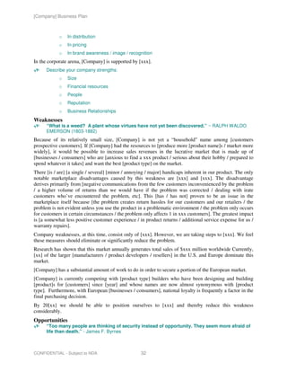 [Company] Business Plan



            o   In distribution
            o   In pricing
            o   In brand awareness / image / recognition
In the corporate arena, [Company] is supported by [xxx].
      Describe your company strengths:
            o   Size
            o   Financial resources
            o   People
            o   Reputation
            o   Business Relationships
Weaknesses
      “What is a weed? A plant whose virtues have not yet been discovered.” ~ RALPH WALDO
      EMERSON (1803-1882)
Because of its relatively small size, [Company] is not yet a “household” name among [customers
prospective customers]. If [Company] had the resources to [produce more [product name]s / market more
widely], it would be possible to increase sales revenues in the lucrative market that is made up of
[businesses / consumers] who are [anxious to find a xxx product / serious about their hobby / prepared to
spend whatever it takes] and want the best [product type] on the market.
There [is / are] [a single / several] [minor / annoying / major] handicaps inherent in our product. The only
notable marketplace disadvantages caused by this weakness are [xxx] and [xxx]. The disadvantage
derives primarily from [negative communications from the few customers inconvenienced by the problem
/ a higher volume of returns than we would have if the problem was corrected / dealing with irate
customers who’ve encountered the problem, etc]. This [has / has not] proven to be an issue in the
marketplace itself because [the problem creates return hassles for our customers and our retailers / the
problem is not evident unless you use the product in a problematic environment / the problem only occurs
for customers in certain circumstances / the problem only affects 1 in xxx customers]. The greatest impact
is [a somewhat less positive customer experience / in product returns / additional service expense for us /
warranty repairs].
Company weaknesses, at this time, consist only of [xxx]. However, we are taking steps to [xxx]. We feel
these measures should eliminate or significantly reduce the problem.
Research has shown that this market annually generates total sales of $xxx million worldwide Currently,
[xx] of the larger [manufacturers / product developers / resellers] in the U.S. and Europe dominate this
market.
[Company] has a substantial amount of work to do in order to secure a portion of the European market.
[Company] is currently competing with [product type] builders who have been designing and building
[product]s for [customers] since [year] and whose names are now almost synonymous with [product
type]. Furthermore, with European [businesses / consumers], national loyalty is frequently a factor in the
final purchasing decision.
By 20[xx] we should be able to position ourselves to [xxx] and thereby reduce this weakness
considerably.
Opportunities
      “Too many people are thinking of security instead of opportunity. They seem more afraid of
      life than death.” - James F. Byrnes



CONFIDENTIAL - Subject to NDA                       32
 