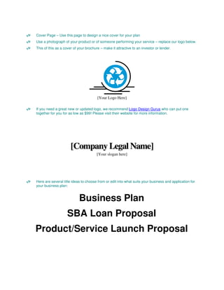 Cover Page – Use this page to design a nice cover for your plan
Use a photograph of your product or of someone performing your service – replace our logo below.
This of this as a cover of your brochure – make it attractive to an investor or lender.




                                       [Your Logo Here]

If you need a great new or updated logo, we recommend Logo Design Gurus who can put one
together for you for as low as $99! Please visit their website for more information.




                      [Company Legal Name]
                                       [Your slogan here]




Here are several title ideas to choose from or edit into what suits your business and application for
your business plan:


                           Business Plan
                    SBA Loan Proposal
Product/Service Launch Proposal
 