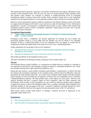[Company] Business Plan



The upside potential for [growth / expansion / new product introductions] will support substantial revenue
increases in the immediate future. Over the next two years, our current [product name], [product name]
and [product type] products are expected to perform at rapidly-increasing levels in [emerging
international markets / markets where until recently, likely customers lacked access to the technology
required to use [Company] products / in next-generation markets with an entirely new customer profile].
Based on current and projected market conditions introduced in the Product Strategy section of this plan,
it is apparent that [Company] will be able to [xxx] and [xxx], to take full advantage of [xxx]. Allowing for
[unexpected / seasonal / economically or politically driven] drops in sales, market trends indicate that
[Company] stands to realize a [minor / acceptable / significant / major] jump in revenues, due to [justify
potential with logical rationale].
Unexploited Opportunities
      “Opportunity is missed by most people because it is dressed in overalls and looks like
      work.” - THOMAS EDISON
[Company] could create a completely new product application by entering the [xxx] market and
positioning [product name] as a [xxx] rather than the [product use] use for which it was originally
designed. As this is a market that neither we nor our competitors have yet tapped, we would only be
competing for dollars that might otherwise be spent on [xxx] or [xxx]—unrelated purchases.
Further opportunity for our product exists in [xxx] market(s).
      Describe how the current line of products and technological capabilities might be leveraged
      effectively in other markets.
      Describe the estimated cost of entry, time-frame, and risk in this market.
Still another possibility for development involves [xxx].
Alternative distribution, technology licensing, creating up / down market brands, etc.
Threats
Environmental threats include [wildfires, or a moratorium on lumber harvests resulting in a shortage of
raw materials for production / fuel shortages resulting in reduced or interrupted production runs / long-
term drought reducing water rights required for production, etc.].
During the early nineties, a great number of [product type] [builders / manufacturers / resellers] who had
not foreseen the tremendous popularity of new [product type]s suffered financial difficulties when the
demand for the older [product type]s fell. As a result, many companies either merged with other [product
type] companies or went out of business. [Company]’s revenues were not as dependent on [xxx customers
/ outdated production methods / the older product type], so the impact was not as great. However, this
industry downturn did have a negative impact on most companies’ plans for future expansion and
development. Until recently, in fact, [Company] was one of the few American [product type] companies
to aggressively pursue a share of the European market. Now, a number of [product type] companies have
built their facilities to take advantage of the [new / sustained / stabilized / growing] demand for newer
[product type] products and have been aggressively pursuing market share in the U.S. and abroad.
Other known threats include [trade barriers or embargo / localized recession or depression in our
geographic target market, etc].

Customers
      Who is buying products or services in this category?
      Use information from industry reports, census data, trade journal studies, etc.




CONFIDENTIAL - Subject to NDA                       33
 