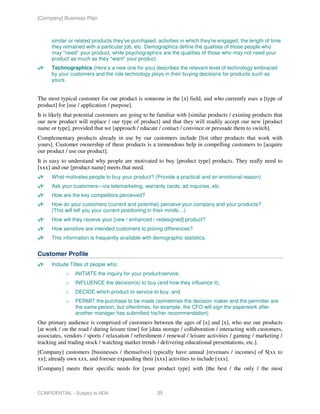 [Company] Business Plan



      similar or related products they've purchased, activities in which they're engaged, the length of time
      they remained with a particular job, etc. Demographics define the qualities of those people who
      may *need* your product, while psychographics are the qualities of those who may not need your
      product as much as they *want* your product.
      Technographics (Here’s a new one for you) describes the relevant level of technology embraced
      by your customers and the role technology plays in their buying decisions for products such as
      yours.


The most typical customer for our product is someone in the [x] field, and who currently uses a [type of
product] for [use / application / purpose].
It is likely that potential customers are going to be familiar with [similar products / existing products that
our new product will replace / our type of product] and that they will readily accept our new [product
name or type], provided that we [approach / educate / contact / convince or persuade them to switch].
Complementary products already in use by our customers include [list other products that work with
yours]. Customer ownership of these products is a tremendous help in compelling customers to [acquire
our product / use our product].
It is easy to understand why people are motivated to buy [product type] products. They really need to
[xxx] and our [product name] meets that need.
      What motivates people to buy your product? (Provide a practical and an emotional reason)
      Ask your customers—via telemarketing, warranty cards, ad inquiries, etc.
      How are the key competitors perceived?
      How do your customers (current and potential) perceive your company and your products?
      (This will tell you your current positioning in their minds…)
      How will they receive your [new / enhanced / redesigned] product?
      How sensitive are intended customers to pricing differences?
      This information is frequently available with demographic statistics.


Customer Profile
      Include Titles of people who:
            o   INITIATE the inquiry for your product/service,
            o   INFLUENCE the decision(s) to buy (and how they influence it),
            o   DECIDE which product or service to buy, and
            o   PERMIT the purchase to be made (sometimes the decision maker and the permitter are
                the same person, but oftentimes, for example, the CFO will sign the paperwork after
                another manager has submitted his/her recommendation).
Our primary audience is comprised of customers between the ages of [x] and [x], who use our products
[at work / on the road / during leisure time] for [data storage / collaboration / interacting with customers,
associates, vendors / sports / relaxation / refreshment / renewal / leisure activities / gaming / marketing /
tracking and trading stock / watching market trends / delivering educational presentations, etc.].
[Company] customers [businesses / themselves] typically have annual [revenues / incomes] of $[xx to
xx]; already own xxx, and foresee expanding their [xxx] activities to include [xxx].
[Company] meets their specific needs for [your product type] with [the best / the only / the most



CONFIDENTIAL - Subject to NDA                        35
 