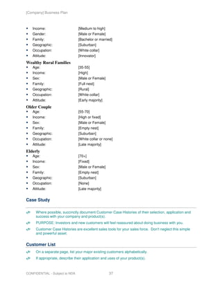 [Company] Business Plan



   Income:                      [Medium to high]
   Gender:                      [Male or Female]
   Family:                      [Bachelor or married]
   Geographic:                  [Suburban]
   Occupation:                  [White collar]
   Attitude:                    [Innovator]
Wealthy Rural Families
   Age:                         [35-55]
   Income:                      [High]
   Sex:                         [Male or Female]
   Family:                      [Full nest]
   Geographic:                  [Rural]
   Occupation:                  [White collar]
   Attitude:                    [Early majority]
Older Couple
   Age:                         [55-70]
   Income:                      [High or fixed]
   Sex:                         [Male or Female]
   Family:                      [Empty nest]
   Geographic:                  [Suburban]
   Occupation:                  [White collar or none]
   Attitude:                    [Late majority]
Elderly
   Age:                         [70+]
   Income:                      [Fixed]
   Sex:                         [Male or Female]
   Family:                      [Empty nest]
   Geographic:                  [Suburban]
   Occupation:                  [None]
   Attitude:                    [Late majority]


Case Study

     Where possible, succinctly document Customer Case Histories of their selection, application and
     success with your company and product(s).
     PURPOSE: Investors and new customers will feel reassured about doing business with you.
     Customer Case Histories are excellent sales tools for your sales force. Don't neglect this simple
     and powerful asset.


Customer List
     On a separate page, list your major existing customers alphabetically.
     If appropriate, describe their application and uses of your product(s).



CONFIDENTIAL - Subject to NDA                       37
 
