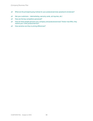 [Company] Business Plan



     What are the principal buying motives for your products/services (practical & emotional)?

     Ask your customers -- telemarketing, warranty cards, ad inquiries, etc.!
     How are the key competitors perceived?
     How do these people perceive your company and products/services? And/or how WILL they
     receive your (new) product/service?
     How sensitive are they to pricing differences?




CONFIDENTIAL - Subject to NDA                         38
 