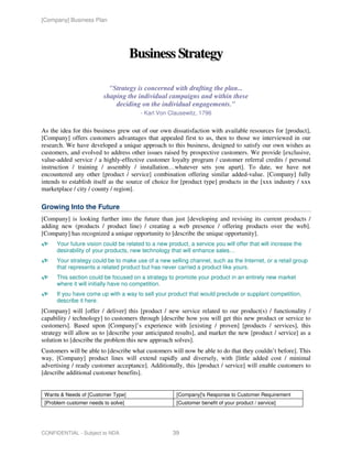 [Company] Business Plan




                                     Business Strategy

                           "Strategy is concerned with drafting the plan...
                         shaping the individual campaigns and within these
                             deciding on the individual engagements."
                                        - Karl Von Clausewitz, 1796


As the idea for this business grew out of our own dissatisfaction with available resources for [product],
[Company] offers customers advantages that appealed first to us, then to those we interviewed in our
research. We have developed a unique approach to this business, designed to satisfy our own wishes as
customers, and evolved to address other issues raised by prospective customers. We provide [exclusive,
value-added service / a highly-effective customer loyalty program / customer referral credits / personal
instruction / training / assembly / installation…whatever sets you apart]. To date, we have not
encountered any other [product / service] combination offering similar added-value. [Company] fully
intends to establish itself as the source of choice for [product type] products in the [xxx industry / xxx
marketplace / city / county / region].

Growing Into the Future
[Company] is looking further into the future than just [developing and revising its current products /
adding new (products / product line) / creating a web presence / offering products over the web].
[Company] has recognized a unique opportunity to [describe the unique opportunity].
      Your future vision could be related to a new product, a service you will offer that will increase the
      desirability of your products, new technology that will enhance sales…
      Your strategy could be to make use of a new selling channel, such as the Internet, or a retail group
      that represents a related product but has never carried a product like yours.
      This section could be focused on a strategy to promote your product in an entirely new market
      where it will initially have no competition.
      If you have come up with a way to sell your product that would preclude or supplant competition,
      describe it here.
[Company] will [offer / deliver] this [product / new service related to our product(s) / functionality /
capability / technology] to customers through [describe how you will get this new product or service to
customers]. Based upon [Company]’s experience with [existing / proven] [products / services], this
strategy will allow us to [describe your anticipated results], and market the new [product / service] as a
solution to [describe the problem this new approach solves].
Customers will be able to [describe what customers will now be able to do that they couldn’t before]. This
way, [Company] product lines will extend rapidly and diversely, with [little added cost / minimal
advertising / ready customer acceptance]. Additionally, this [product / service] will enable customers to
[describe additional customer benefits].


 Wants & Needs of [Customer Type]                      [Company]'s Response to Customer Requirement
 [Problem customer needs to solve]                     [Customer benefit of your product / service]




CONFIDENTIAL - Subject to NDA                        39
 