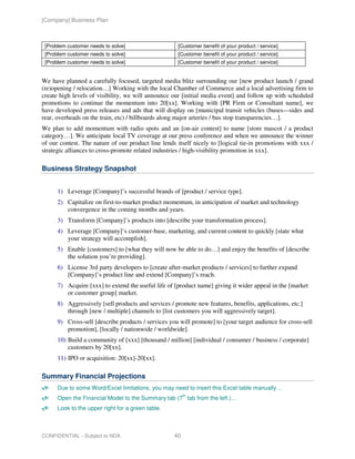[Company] Business Plan



 [Problem customer needs to solve]                   [Customer benefit of your product / service]
 [Problem customer needs to solve]                   [Customer benefit of your product / service]
 [Problem customer needs to solve]                   [Customer benefit of your product / service]


We have planned a carefully focused, targeted media blitz surrounding our [new product launch / grand
(re)opening / relocation…] Working with the local Chamber of Commerce and a local advertising firm to
create high levels of visibility, we will announce our [initial media event] and follow up with scheduled
promotions to continue the momentum into 20[xx]. Working with [PR Firm or Consultant name], we
have developed press releases and ads that will display on [municipal transit vehicles (buses—sides and
rear, overheads on the train, etc) / billboards along major arteries / bus stop transparencies…].
We plan to add momentum with radio spots and an [on-air contest] to name [store mascot / a product
category…]. We anticipate local TV coverage at our press conference and when we announce the winner
of our contest. The nature of our product line lends itself nicely to [logical tie-in promotions with xxx /
strategic alliances to cross-promote related industries / high-visibility promotion in xxx].

Business Strategy Snapshot


      1) Leverage [Company]’s successful brands of [product / service type].
      2) Capitalize on first-to-market product momentum, in anticipation of market and technology
         convergence in the coming months and years.
      3) Transform [Company]’s products into [describe your transformation process].
      4) Leverage [Company]’s customer-base, marketing, and current content to quickly [state what
         your strategy will accomplish].
      5) Enable [customers] to [what they will now be able to do…] and enjoy the benefits of [describe
         the solution you’re providing].
      6) License 3rd party developers to [create after-market products / services] to further expand
         [Company]’s product line and extend [Company]’s reach.
      7) Acquire [xxx] to extend the useful life of [product name] giving it wider appeal in the [market
         or customer group] market.
      8) Aggressively [sell products and services / promote new features, benefits, applications, etc.]
         through [new / multiple] channels to [list customers you will aggressively target].
      9) Cross-sell [describe products / services you will promote] to [your target audience for cross-sell
         promotion], [locally / nationwide / worldwide].
      10) Build a community of [xxx] [thousand / million] [individual / consumer / business / corporate]
          customers by 20[xx].
      11) IPO or acquisition: 20[xx]-20[xx].

Summary Financial Projections
      Due to some Word/Excel limitations, you may need to insert this Excel table manually…
                                                         th
      Open the Financial Model to the Summary tab (7 tab from the left.)…
      Look to the upper right for a green table.



CONFIDENTIAL - Subject to NDA                       40
 