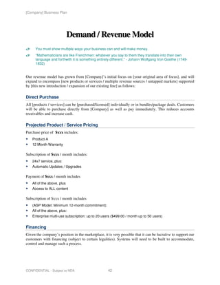 [Company] Business Plan




                             Demand / Revenue Model
      You must show multiple ways your business can and will make money.
      “Mathematicians are like Frenchmen: whatever you say to them they translate into their own
      language and forthwith it is something entirely different.” - Johann Wolfgang Von Goethe (1749-
      1832)


Our revenue model has grown from [Company]’s initial focus on [your original area of focus], and will
expand to encompass [new products or services / multiple revenue sources / untapped markets] supported
by [this new introduction / expansion of our existing line] as follows:

Direct Purchase
All [products / services] can be [purchased/licensed] individually or in bundles/package deals. Customers
will be able to purchase directly from [Company] as well as pay immediately. This reduces accounts
receivables and increase cash.

Projected Product / Service Pricing
Purchase price of $xxx includes:
    Product A
    12 Month Warranty

Subscription of $xxx / month includes:
    24x7 service, plus:
    Automatic Updates / Upgrades

Payment of $xxx / month includes
    All of the above, plus
    Access to ALL content

Subscription of $xxx / month includes
    (ASP Model: Minimum 12-month commitment):
    All of the above, plus:
    Enterprise multi-use subscription: up to 20 users ($499.00 / month up to 50 users)


Financing
Given the company’s position in the marketplace, it is very possible that it can be lucrative to support our
customers with financing (subject to certain legalities). Systems will need to be built to accommodate,
control and manage such a process.




CONFIDENTIAL - Subject to NDA                       42
 