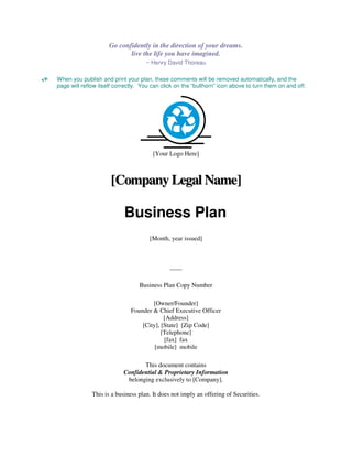 Go confidently in the direction of your dreams.
                            live the life you have imagined.
                                    ~ Henry David Thoreau

When you publish and print your plan, these comments will be removed automatically, and the
page will reflow itself correctly. You can click on the “bullhorn” icon above to turn them on and off.




                                       [Your Logo Here]



                      [Company Legal Name]

                           Business Plan
                                      [Month, year issued]



                                              ____

                                 Business Plan Copy Number

                                      [Owner/Founder]
                              Founder & Chief Executive Officer
                                           [Address]
                                  [City], [State] [Zip Code]
                                          [Telephone]
                                           [fax] fax
                                       [mobile] mobile

                                  This document contains
                           Confidential & Proprietary Information
                            belonging exclusively to [Company].

              This is a business plan. It does not imply an offering of Securities.
 
