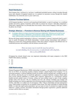 [Company] Business Plan



Retail Distribution
The Company [has / will have] [a / an] [new / established] profitable business selling its product through
[your sales channel]. [Company] intends [to / to continue to] maximize revenue through this channel
[indefinitely / for at least the next xx years / until xxx].

Customer Purchase Options
All [Company] [products / services] can be purchased [individually / as part of a package / as a combined
product and service option]. Customers will be able to [contract for services / add other components /
obtain parts / upgrade their xxx] through [their local retailer / direct from [Company] / field reps / online /
by phone, fax or mail].

Strategic Alliances — Promotion & Revenue Sharing with Related Businesses
      A strategic alliance is simply a business-to-business collaboration. Alliances are formed for joint
      marketing, joint sales or distribution, joint production, design collaboration and countless other
      tasks. Alliances pool resources to reduce costs and increase revenues.
Because the [target market] marketplace is [diverse / concentrated / scattered / notoriously hard to reach /
easy to reach], [Company] will [build relationships / extend existing relationships] with [affiliates /
alliances] to reach more of the potential market(s) where these alliance companies and affiliates have an
established presence and credibility with the [alliance customer type].


                        There are many ways to reach the top of an oak tree;
             (a) start climbing, (b) sit on an acorn, (c) make friends with a big bird...
                                      this is a list of BIG Birds.

[Company] has already formed some very important relationships with major companies in the 2002
NAICS Title industry, including:
    xxx
    xxx
    xxx


OEM Relationships
Original Equipment Manufacturer (OEM) relationships [examples: a car manufacturer includes brand X
tires on its SUVs; an answering machine company includes a digital display from Company Y in its
answering machines; a software publisher licenses an installer software package that’s included as part of
the software, allowing the user to install the application; a computer hardware company obtains rights
from several software publishers to combine their respective applications in a promotional software
bundle] provide another source of income, selling our [your product name] as part of [the complete
product sold to the end user—the car, including your tires; the software including your installer; the
bundle including your software application; the answering machine including your Liquid Crystal Display
(LCD)], with little or no added costs for [Company]. [This / These] relationships provide [widespread /
some / little] product recognition for our [product name] brand. The major advantage of selling through
OEMs is to [provide rapid market penetration / get our name in front of customers we might not reach
otherwise / capture customer and market information through product registration / generate additional
revenues with no effort on our part].


CONFIDENTIAL - Subject to NDA                         43
 