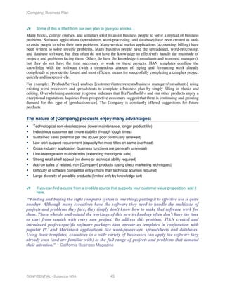 [Company] Business Plan



      Some of this is lifted from our own plan to give you an idea…
Many books, college courses, and seminars exist to assist business people to solve a myriad of business
problems. Software applications (spreadsheet, word-processing, and database) have been created as tools
to assist people to solve their own problems. Many vertical market applications (accounting, billing) have
been written to solve specific problems. Many business people have the spreadsheet, word-processing,
and database software, but they often do not have the knowledge to effectively handle the multitude of
projects and problems facing them. Others do have the knowledge (consultants and seasoned managers),
but they do not have the time necessary to work on these projects. JIAN templates combine the
knowledge with the software (with a tremendous amount of typing and formatting work already
completed) to provide the fastest and most efficient means for successfully completing a complex project
quickly and inexpensively.
For example: [Product/Service] enables [customers/entrepreneurs/business managers/consultants] using
existing word-processors and spreadsheets to complete a business plan by simply filling in blanks and
editing. Overwhelming customer response indicates that BizPlanBuilder and our other products enjoy a
exceptional reputation. Inquiries from prospective customers suggest that there is continuing and growing
demand for this type of [product/service]. The Company is constantly offered suggestions for future
products.

The nature of [Company] products enjoy many advantages:
    Technological non-obsolescence (lower maintenance, longer product life)
    Industrious customer set (more stability through tough times)
    Sustained sales potential per title (buyer pool continually renewed)
    Low tech-support requirement (capacity for more titles on same overhead)
    Cross-industry application (business functions are generally universal)
    Line-leverage with multiple titles (extending the original sale)
    Strong retail shelf appeal (no demo or technical ability required)
    Add-on sales of related, non-[Company] products (using direct marketing techniques)
    Difficulty of software competitor entry (more than technical acumen required)
    Large diversity of possible products (limited only by knowledge set)


      If you can find a quote from a credible source that supports your customer value proposition, add it
      here.
 “Finding and buying the right computer system is one thing; putting it to effective use is quite
another. Although many executives have the software they need to handle the multitude of
projects and problems they face, they simply don't know how to make that software work for
them. Those who do understand the workings of this new technology often don't have the time
to start from scratch with every new project. To address this problem, JIAN created and
introduced project-specific software packages that operate as templates in conjunction with
popular PC and Macintosh applications like word-processors, spreadsheets and databases.
Using these templates, executives in a wide variety of businesses can apply the software they
already own (and are familiar with) to the full range of projects and problems that demand
their attention.” ~ California Business Magazine




CONFIDENTIAL - Subject to NDA                         45
 