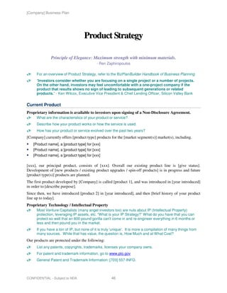 [Company] Business Plan




                                    Product Strategy

               Principle of Elegance: Maximum strength with minimum materials.
                                            - Ren Zaphiropoulos

      For an overview of Product Strategy, refer to the BizPlanBuilder Handbook of Business Planning
      “Investors consider whether you are focusing on a single project or a number of projects.
      On the other hand, investors may feel uncomfortable with a one-project company if the
      product that results shows no sign of leading to subsequent generations or related
      products.” - Ken Wilcox, Executive Vice President & Chief Lending Officer, Silicon Valley Bank


Current Product
Proprietary information is available to investors upon signing of a Non-Disclosure Agreement.
      What are the characteristics of your product or service?
      Describe how your product works or how the service is used.
      How has your product or service evolved over the past two years?
[Company] currently offers [product type] products for the [market segment(s)] market(s), including.
    [Product name], a [product type] for [xxx]
    [Product name], a [product type] for [xxx]
    [Product name], a [product type] for [xxx]

[xxx], our principal product, consists of [xxx]. Overall our existing product line is [give status].
Development of [new products / existing product upgrades / spin-off products] is in progress and future
[product type(s)] products are planned.
The first product developed by [Company] is called [product 1], and was introduced in [year introduced]
in order to [describe purpose].
Since then, we have introduced [product 2] in [year introduced], and then [brief history of your product
line up to today].
Proprietary Technology / Intellectual Property
      Most Venture Capitalists (many angel investors too) are nuts about IP (Intellectual Property)
      protection, leveraging IP assets, etc. “What is your IP Strategy?” What do you have that you can
      protect so well that an 800 pound gorilla can't come in and re-engineer everything in 6 months or
      less and then pound you in the market.
      If you have a ton of IP, but none of it is truly 'unique'. It is more a compilation of many things from
      many sources. While that has value, the question is, How Much and at What Cost?
Our products are protected under the following:
      List any patents, copyrights, trademarks, licenses your company owns.
      For patent and trademark information, go to www.pto.gov
      General Patent and Trademark Information: [703] 557-INFO.



CONFIDENTIAL - Subject to NDA                         46
 