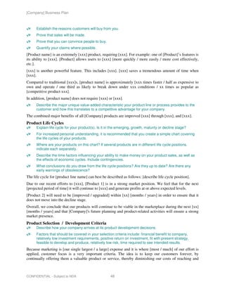 [Company] Business Plan



      Establish the reasons customers will buy from you.
      Prove that sales will be made.
      Prove that you can convince people to buy.
      Quantify your claims where possible.
[Product name] is an extremely [xxx] product, requiring [xxx]. For example: one of [Product]’s features is
its ability to [xxx]. [Product] allows users to [xxx] [more quickly / more easily / more cost effectively,
etc.].
[xxx] is another powerful feature. This includes [xxx]. [xxx] saves a tremendous amount of time when
[xxx].
Compared to traditional [xxx]s, [product name] is approximately [xxx times faster / half as expensive to
own and operate / one third as likely to break down under xxx conditions / xx times as popular as
[competitive product xxx].
In addition, [product name] does not require [xxx] or [xxx].
      Describe the major unique value-added characteristic your product line or process provides to the
      customer and how this translates to a competitive advantage for your company.
The combined major benefits of all [Company] products are improved [xxx] through [xxx], and [xxx].
Product Life Cycles
      Explain life cycle for your product(s). Is it in the emerging, growth, maturity or decline stage?
      For increased personal understanding, it is recommended that you create a simple chart covering
      the life cycles of your products.
      Where are your products on this chart? If several products are in different life cycle positions,
      indicate each separately.
      Describe the time factors influencing your ability to make money on your product sales, as well as
      the effects of economic cycles. Include contingencies.
      What conclusions do you draw from the life cycle positions? Are they up to date? Are there any
      early warnings of obsolescence?
The life cycle for [product line name] can best be described as follows: [describe life cycle position].
Due to our recent efforts to [xxx], [Product 1] is in a strong market position. We feel that for the next
[projected period of time] it will continue to [xxx] and generate profits at or above expected levels.
[Product 2] will need to be [improved / upgraded] within [xx] [months / years] in order to ensure that it
does not move into the decline stage.
Overall, we conclude that our products will continue to be viable in the marketplace during the next [xx]
[months / years] and that [Company]'s future planning and product-related activities will ensure a strong
market presence.
Product Selection / Development Criteria
      Describe how your company arrives at its product development decisions.
      Factors that should be covered in your selection criteria include: financial benefit to company,
      relatively low investment requirements, positive return on investment, fit with present strategy,
      feasible to develop and produce, relatively low risk, time required to see intended results.
Because marketing is [our single largest / a large] expense and it is where [most / much] of our effort is
applied, customer focus is a very important criteria. The idea is to keep our customers forever, by
continually offering them a valuable product or service, thereby diminishing our costs of reaching and



CONFIDENTIAL - Subject to NDA                         48
 