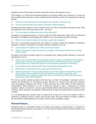 [Company] Business Plan



appealing to them. Wise product selection is therefore critical to [Company]'s success.
At [Company], we realize that development projects are growing steadily more expensive. To assure the
best possible product decisions we have implemented the following criteria for evaluating and selecting
projects:
      Include any of the following criteria that apply to your situation, or add your own.
      Can you meet the needs of the customer and solve a specific problem?
[Company] provides products to assist customers with [xxx]. Our [xxx] products help reduce time, effort
and expense by [x]%, and easily retail for $[x] – $[x] each.
      Can your product be implemented using off-the-shelf parts?
[Company] can implement product or service using [list off-the-shelf parts]. Other parts are fabricated
[internally / by [Supplier I] and [Supplier II] / offshore in our own facilities located in [country].
      Where will you need to comply with new laws or government programs?
New laws or government programs that may impact our product include [list regulations, legislation,
programs or statutes]. [Company] will comply with these regulations by [xxx].
      Can we adapt to or capitalize upon needs / business concepts?
      Would it make sense to add the product to our catalog; to send product literature to our existing
      customer base?
[Company] will add new [product type(s)] to our [product line, catalog, product literature] to meet new
opportunities in [xxx].
      Per Sun Tzu's The Art of War, as to our product, we must choose our competitors and the playing
      field carefully. Go where the competitors are not. Be first. Avoid "me too" products. If a similar
      product exists, can our product be superior in its functionality, presentation or marketing?
      Look at potential sales, growth, profits, and time to payback of development costs.
      What barriers must be overcome for a potential new product entry?
      Does the existing item have an existing perceived value. What would it cost elsewhere, or what
      other product or means could be used to accomplish the same task? For example, using
      BizPlanBuilder as an example, we would ask: How much would it cost JIAN customers to write a
      business plan without BizPlanBuilder?
We will use outside material providers when they have [a body of knowledge / materials] useful to
expedite the development of a [Company] product. Providers are selected based upon their expertise,
active participation, reputation and success in their field, plus the overall quality of their [materials /
workmanship]. When beneficial, we seek to blend the [materials / ideas / components] of several
[suppliers / authors / inventors] to create an optimal hybrid product delivering the greatest benefits to our
customers. These 3rd parties are generally compensated by [a lump sum cash purchase / an earn-out basis
/ royalty].
It is our philosophy that a product must be improved by at least [x]% every [xx] months in order to
maintain its competitive position, market value and price point. We must maintain our ability to adapt as
the environment, market demand, our customers' needs, and our capabilities change.

Planned Products
[Company] plans to continually develop new products and enhance existing products. In response to
demonstrated market demand, new products or services being developed in the near future include [xxx],
[xxx], and [xxx].



CONFIDENTIAL - Subject to NDA                        49
 