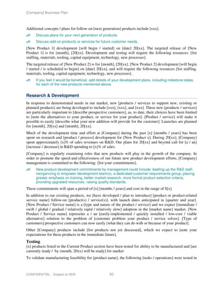 [Company] Business Plan



Additional concepts / plans for follow-on [next generation] products include [xxx].
      Discuss plans for your next generation of products.
      Discuss add-on products or services for future customer needs.
[New Product 1] development [will begin / started] on [date] 20[xx]. The targeted release of [New
Product 1] is for [month], [20[xx]. Development and testing will require the following resources: [list
staffing, materials, tooling, capital equipment, technology, new processes].
The targeted release of [New Product 2] is for [month], [20[xx]. [New Product 2] development [will begin
/ started / is scheduled to begin] on [date] 20[xx], and will require the following resources [list staffing,
materials, tooling, capital equipment, technology, new processes].
      If you feel it would be beneficial, add details of your development plans, including milestone dates,
      for each of the new products mentioned above.


Research & Development
In response to demonstrated needs in our market, new [products / services to support new, existing or
planned products] are being developed to include [xxx], [xxx], and [xxx]. These new [products / services]
are particularly important to [describe prospective customers], as, to date, their choices have been limited
to [note the alternatives to your product, or service for your product]. [Product / service] will make it
possible to easily [describe what your new addition will provide for the customer]. Launches are planned
for [month], 20[xx] and [month], 20[xx].
Much of the development time and effort at [Company] during the past [x] [months / years] has been
spent on research and [product / process] development for [New Product x]. During 20[xx], [Company]
spent approximately [x]% of sales revenues on R&D. Our plans for 20[xx] and beyond call for [a / an]
[increase / decrease] in R&D spending to [x]% of sales.
[Company] is regularly examining roles that new products will play in the growth of the company. In
order to promote the speed and effectiveness of our future new product development efforts, [Company]
management is committed to the following: [list your commitments].
      New product development commitments by management could include: beefing up the R&D staff,
      reorganizing to empower development team(s), a dedicated customer requirements group, placing
      greater emphasis on training, better market research, more formal product selection criteria,
      providing upgraded resources, raising quality standards.
These commitments will span a period of [x] [months / years] and cost in the range of $[x].
In addition to our existing products, we [have developed / plan to introduce] [product or product-related
service name] follow-on [product(s) / service(s)], with launch dates anticipated in [quarter and year].
[New Product / Service name] is a [type and nature of the product / service] and we expect [immediate /
swift / global / gradual / relatively rapid / relatively slow] adoption in the [market name] market. [New
Product / Service name] represents a / an [easily-implemented / quickly installed / low-cost / viable
alternative] solution to the problem of [customer problem your product / service solves]. [Type of
customers] prospective customers can now easily [what they can do with or because of your product].
Other [Company] products include [list products not yet discussed], which we expect to [note your
expectations for these products in the immediate future].
Testing
[x] products listed in the Current Product section have been tested for ability to be manufactured and [are
currently ready / by (month, 20xx) will be ready] for market
To validate manufacturing feasibility for [product name], the following [tasks / operations] were tested in



CONFIDENTIAL - Subject to NDA                        50
 
