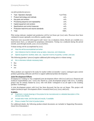 [Company] Business Plan



our pilot production process:
    Task / Operation (Sample)                                             % of Time
    Product technology and methods                                              xx%
    Key parts and vendors                                                       xx%
    Processing sequence and repeatability                                       xx%
    Capital equipment and vendors                                               xx%
    Specifications and control measures                                         xx%
    Production lead-time and volume standards                                   xx%
    Total                                                                     100%

Pilot testing indicates standard unit production will be [xx] hours per [xxx] units. Processes have been
validated to ensure optimally cost-effective, quality output.
Final tests were successful with regard to [all / most / etc.] evaluation criteria. Results are available on a
need-to-know basis, as indicated for proprietary information. Testing was conducted during the period
[month, year] through [month, year], at [xxx] facilities.
Volume testing will be accomplished by [xxx].
      How this will be accomplished and when.
      Use milestone chart to indicate ramp-up tasks, resources, and milestones.
      Specify equipment, facilities, labor, etc., required in terms of quantity, number, and cost.
The following [product / process] requires additional pilot testing prior to volume testing:
      list or otherwise indicate necessary tests.
    Xxx
    Xxx
    xxx

These products are expected to be ready for market within [x]-[months / years], contingent upon current
products generating sufficient cash flow to support additional product development.
Joint Development Efforts
[Company] [is working in / has completed] joint development efforts with [xxx] and [xxx]. Financial and
technical responsibilities [are / were] also shared in a joint development project with [xxx]. A pending
project may be entirely funded by [xxx], who will [hold / relinquish to us] all rights to the resulting
[product / technology].
A joint development project with [xxx] has been discussed, but has not yet begun. This project will
require [technical input / development efforts / research] from [xxx], [xxx], and [xxx].
Exhibits
      If pertinent, include drawings of the product to be manufactured or a detailed description of the
      service to be offered.
      Include tests made, and the data and results, if available.
      Show a master Pert chart of product plans.
For additional details, the following product-related documents are included in Supporting Documents.
[insert list of documents.]




CONFIDENTIAL - Subject to NDA                        51
 