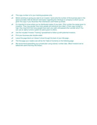 This copy number is for your tracking purposes only.
Before sending or giving your plan to an investor, hand write the number of the business plan in the
space provided, Add all relevant information regarding the individual or company to whom you’ve
given this copy in your Business Plan Distribution and Follow-up Sheet.
It’s important to know where you’ve distributed copies of your plan. Only number the copies given to
investors. They may wonder how many people are looking at your deal—if their copy number is
high, they may think that many people have seen your plan and passed (then wonder why?) You
can use an alpha-numeric system for plans given to others.
Use the included “Investor Tracking” spreadsheet to follow up with potential investors.
Print your business plan double-sided.
Leave this page blank so it doesn’t show through the back of your title page…
The first page your readers see will be the Table of Contents on the following page
We recommend assembling your printed plan using colored, number tabs. (Most investors we’ve
talked with admit that they like these!)
 