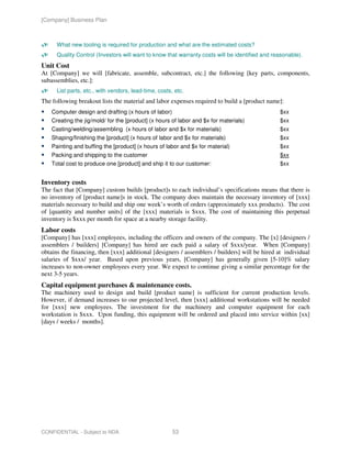[Company] Business Plan



      What new tooling is required for production and what are the estimated costs?
      Quality Control (Investors will want to know that warranty costs will be identified and reasonable).
Unit Cost
At [Company] we will [fabricate, assemble, subcontract, etc.] the following [key parts, components,
subassemblies, etc.]:
      List parts, etc., with vendors, lead-time, costs, etc.
The following breakout lists the material and labor expenses required to build a [product name]:
    Computer design and drafting (x hours of labor)                                             $xx
    Creating the jig/mold/ for the [product] (x hours of labor and $x for materials)            $xx
    Casting/welding/assembling (x hours of labor and $x for materials)                          $xx
    Shaping/finishing the [product] (x hours of labor and $x for materials)                     $xx
    Painting and buffing the [product] (x hours of labor and $x for material)                   $xx
    Packing and shipping to the customer                                                        $xx
    Total cost to produce one [product] and ship it to our customer:                            $xx


Inventory costs
The fact that [Company] custom builds [product]s to each individual’s specifications means that there is
no inventory of [product name]s in stock. The company does maintain the necessary inventory of [xxx]
materials necessary to build and ship one week’s worth of orders (approximately xxx products). The cost
of [quantity and number units] of the [xxx] materials is $xxx. The cost of maintaining this perpetual
inventory is $xxx per month for space at a nearby storage facility.
Labor costs
[Company] has [xxx] employees, including the officers and owners of the company. The [x] [designers /
assemblers / builders] [Company] has hired are each paid a salary of $xxx/year. When [Company]
obtains the financing, then [xxx] additional [designers / assemblers / builders] will be hired at individual
salaries of $xxx/ year. Based upon previous years, [Company] has generally given [5-10]% salary
increases to non-owner employees every year. We expect to continue giving a similar percentage for the
next 3-5 years.
Capital equipment purchases & maintenance costs.
The machinery used to design and build [product name] is sufficient for current production levels.
However, if demand increases to our projected level, then [xxx] additional workstations will be needed
for [xxx] new employees. The investment for the machinery and computer equipment for each
workstation is $xxx. Upon funding, this equipment will be ordered and placed into service within [xx]
[days / weeks / months].




CONFIDENTIAL - Subject to NDA                          53
 