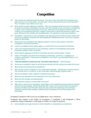 [Company] Business Plan




                                         Competition
      Two campers are walking through the woods. They see a bear! One takes off his backpack and
      starts to put on his running shoes. The other asks, “Do you really think you can outrun that bear?”
      “No,” he replied, “I just need to outrun you.”
      Never delude yourself regarding competition. There is and always will be some form of competition
      for what you are doing. Competition is a way of life. We compete for jobs, promotions, scholarships,
      in sports—and in almost every aspect of our lives. Advances in technology can send the profit
      margins of a successful business into a tailspin causing them to plummet overnight or within a few
      hours. Because of this volatility and competitiveness, it is important to know your competitors.
      Competition—Having two or three competitors may help educate the market, but few investors will
      want to go up against companies with well-established installed bases even if you have a superior
      product or technology.
      Discuss your key competitors with regard to product or service, price, location, promotion,
      management, and financial position.
      Look in your telephone book yellow pages or in online phone and manufacturer directories.
      Look in the industrial directories at your local library. Search on-line databases that provide
      competitive profiles of other companies.
      Read industry magazines and look for advertisers who sell a similar product / service.
      False or incomplete information here translates as dishonesty, ignorance, or negligence to
      investors, and bankers. They presume competition in some form—you had better identify it in its
      variety of forms.
      “Pay less attention to what men say. Just watch what they do.” - Dale Carnegie
      Survey your competitor's sales line anonymously and ask how their products are better than yours.
      Who are your five nearest direct competitors?
      Who are your indirect competitors? (you install swimming pools… perhaps your customer wants a
      roof, a tennis court, or a new car, so you must make a swimming pool a higher priority…)
      How are competitors’ sales: steady? increasing? decreasing?
      What have you learned from their operations? from their advertising?
      What are their strengths and weaknesses?
      How does their product or service differ from yours?
      Start a file on each of your competitors. Keep folders of their advertising and promotional materials
      and their pricing strategies. Review these files often to learn when and how often they advertise,
      sponsor promotions and offer deals. Study the copy used in the advertising and promotional
      materials, and their sales strategy. Understand your competitors and how they operate their
      businesses.


[Company]’s product(s) offer [xxx] in [xxx] [applications / uses / situations].
Companies that compete in this market are Competitor 1, Competitor 2 and Competitor 3. These
competitors charge [comparable / a wide range of / within a $x range of our] prices:
      [List examples and range of prices for each competitor to substantiate your statement].




CONFIDENTIAL - Subject to NDA                        54
 