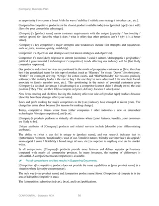 [Company] Business Plan



an opportunity / overcome a threat / ride the wave / stabilize / rethink your strategy / introduce xxx, etc.].
Compared to competitive products (or the closest product available today) our [product type] [can / will]
[describe your competitive advantage].
[Company]’s [product name] meets customer requirements with the unique [capacity / functionality /
service option] for [describe what it does / what it offers that other products don’t / why it is a better
value].
[Company]’s key competitor’s major strengths and weaknesses include [list strengths and weaknesses
such as: price, location, quality, suitability].
Competitor 1’s objectives and strategies are [list known strategies and objectives].
Competitor 1’s most likely response to current [economic / social / culture / demographic / geographic /
political / governmental / technological / competitive] trends affecting our industry will be [list likely
competitor responses].
Our products and related services are positioned in the minds of prospective customers as [first, therefore
best / the genericized name for this type of product (such as “Kleenex” for tissue, “Xerox” for photocopy,
“FedEx” for overnight delivery, “Q-tips” for cotton swabs, and “BizPlanBuilder” for business planning
software) / the industry leader / the one to buy / the one they’ve seen advertised / the one their friend,
associate or family member uses, etc.]. This positioning in the minds of potential customers gives
[Company] a decided [advantage / disadvantage] as a competitor [cannot claim / already owns] the lead
position. [They / We] are then left to compete on [price, delivery, location / value] alone.
New firms entering and old firms leaving this industry affect our sales of [product type] products because
[describe how these changes affect your sales].
Sales and profit ranking for major competitors in the [xxx] industry have changed in recent years. The
change has come about because [list reasons for ranking change].
Today, competitive threats come from [other companies / other industries / new or entrenched
technologies / foreign competitors], and [xxx].
[Company]'s products perform in virtually all situations where [your features, benefits, your customers
are likely to be].
Unique attributes of [Company] products and related services include [describe your differentiating
attributes].
The ability to [what it can do] is unique to [product name], and our research indicates that its
[performance / content / functionality / ease-of-use / intuitive nature / friendly user interface / kid-appeal /
mom-appeal / color / flexibility / broad range of uses, etc.] is superior to anything else on the market
today.
In all comparisons, [Company]'s products provide more features and deliver superior performance
compared with nearly all competitive products. In many instances, the number of differences is
substantial. A complete technical comparison is available.
      Put all comparisons and test results in Supporting Documents.
[Competitor x]'s competitive product does not provide the same capabilities as [your product name] in a
situation where [describe circumstances].
The only way [your product name] and [competitor product name] from [Competitor x] compete is in the
area of [describe competitive area].
The [competition] advertises in [xxx], [xxx], and [xxx] publications.



CONFIDENTIAL - Subject to NDA                         56
 