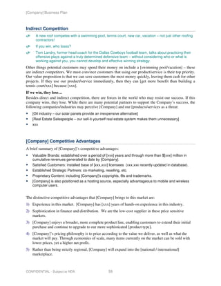 [Company] Business Plan



Indirect Competition
      A new roof competes with a swimming pool, tennis court, new car, vacation – not just other roofing
      contractors!
      If you win, who loses?
      Tom Landry, former head coach for the Dallas Cowboys football team, talks about practicing their
      offensive plays against a truly determined defensive team – without considering who or what is
      working against you, you cannot develop and effective winning strategy.
Other things potential customers may spend their money on include a [swimming pool/vacation] – these
are indirect competitors. We must convince customers that using our product/service is their top priority.
Our value proposition is that we can save customers the most money quickly, leaving them cash for other
projects. If they use our product/service immediately, then they can [get more benefit than building a
tennis court/xxx] because [xxx].
If we win, they lose…
Besides direct and indirect competition, there are forces in the world who may resist our success. If this
company wins, they lose. While there are many potential partners to support the Company’s success, the
following companies/industries may perceive [Company] and our [products/services as a threat:
    [Oil industry – our solar panels provide an inexpensive alternative]
    [Real Estate Salespeople – our sell-it-yourself real estate system makes them unnecessary]
    xxx



[Company] Competitive Advantages
A brief summary of [Company]’s competitive advantages:
    Valuable Brands: established over a period of [xxx] years and through more than $[xxx] million in
    cumulative revenues generated to date by [Company].
    Satisfied Customers: installed base of [xxx,xxx] licensees (xxx,xxx recently updated in database).
    Established Strategic Partners: co-marketing, reselling, etc.
    Proprietary Content: including [Company]’s copyrights, ®s and trademarks.
    [Company] is also positioned as a hosting source, especially advantageous to mobile and wireless
    computer users.


The distinctive competitive advantages that [Company] brings to this market are:
1) Experience in this market. [Company] has [xxx] years of hands-on experience in this industry.
2) Sophistication in finance and distribution. We are the low-cost supplier in these price sensitive
   markets.
3) [Company] enjoys a broader, more complete product line, enabling customers to extend their initial
   purchase and continue to upgrade to our more sophisticated [product type].
4) [Company]’s pricing philosophy is to price according to the value we deliver, as well as what the
   market will pay. Through economies of scale, many items currently on the market can be sold with
   lower prices, yet a higher net profit.
5) Rather than being strictly regional, [Company] will expand into the [national / international]
   marketplace.



CONFIDENTIAL - Subject to NDA                        59
 
