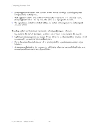 [Company] Business Plan



6) [Company] will use overseas bank accounts, monitor markets and hedge accordingly to control
   foreign currency exchange risks.
7) With suppliers where we have established a relationship or are known to be financially secure,
   [Company] will work on a pre-pay basis. This allows us to enjoy greater discounts.
8) Our capitalization will allow us to fully address our markets with comprehensive marketing and
   customer service.


Regarding our Service, the distinctive competitive advantages [Company] offers are:
1) Experience in this market. [Company] has [xxx] years of hands-on experience in this industry.
2) Sophistication in management and finance. We are able to run an efficient and lean structure, yet still
   provide quality service to our clients and customers.
3) Due to the nature of this industry, we will be able to rent office space in more moderately priced
   buildings.
4) As a unique product and service company, we will be able to keep our margins high, allowing us to
   provide internal financing for growth possibilities.




CONFIDENTIAL - Subject to NDA                       60
 