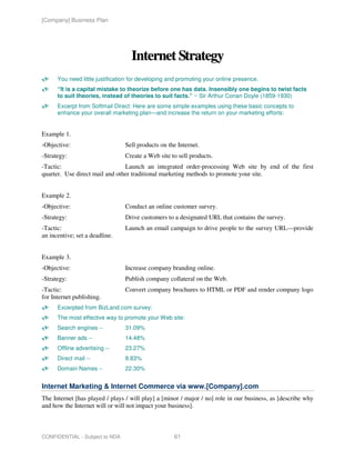[Company] Business Plan




                                   Internet Strategy
      You need little justification for developing and promoting your online presence.
      “It is a capital mistake to theorize before one has data. Insensibly one begins to twist facts
      to suit theories, instead of theories to suit facts.” ~ Sir Arthur Conan Doyle (1859-1930)
      Excerpt from Softmail Direct: Here are some simple examples using these basic concepts to
      enhance your overall marketing plan—and increase the return on your marketing efforts:


Example 1.
-Objective:                      Sell products on the Internet.
-Strategy:                       Create a Web site to sell products.
-Tactic:                        Launch an integrated order-processing Web site by end of the first
quarter. Use direct mail and other traditional marketing methods to promote your site.


Example 2.
-Objective:                      Conduct an online customer survey.
-Strategy:                       Drive customers to a designated URL that contains the survey.
-Tactic:                         Launch an email campaign to drive people to the survey URL—provide
an incentive; set a deadline.


Example 3.
-Objective:                      Increase company branding online.
-Strategy:                       Publish company collateral on the Web.
-Tactic:                         Convert company brochures to HTML or PDF and render company logo
for Internet publishing.
      Excerpted from BizLand.com survey:
      The most effective way to promote your Web site:
      Search engines --          31.09%
      Banner ads --              14.48%
      Offline advertising --     23.27%
      Direct mail --             8.83%
      Domain Names --            22.30%


Internet Marketing & Internet Commerce via www.[Company].com
The Internet [has played / plays / will play] a [minor / major / no] role in our business, as [describe why
and how the Internet will or will not impact your business].



CONFIDENTIAL - Subject to NDA                       61
 